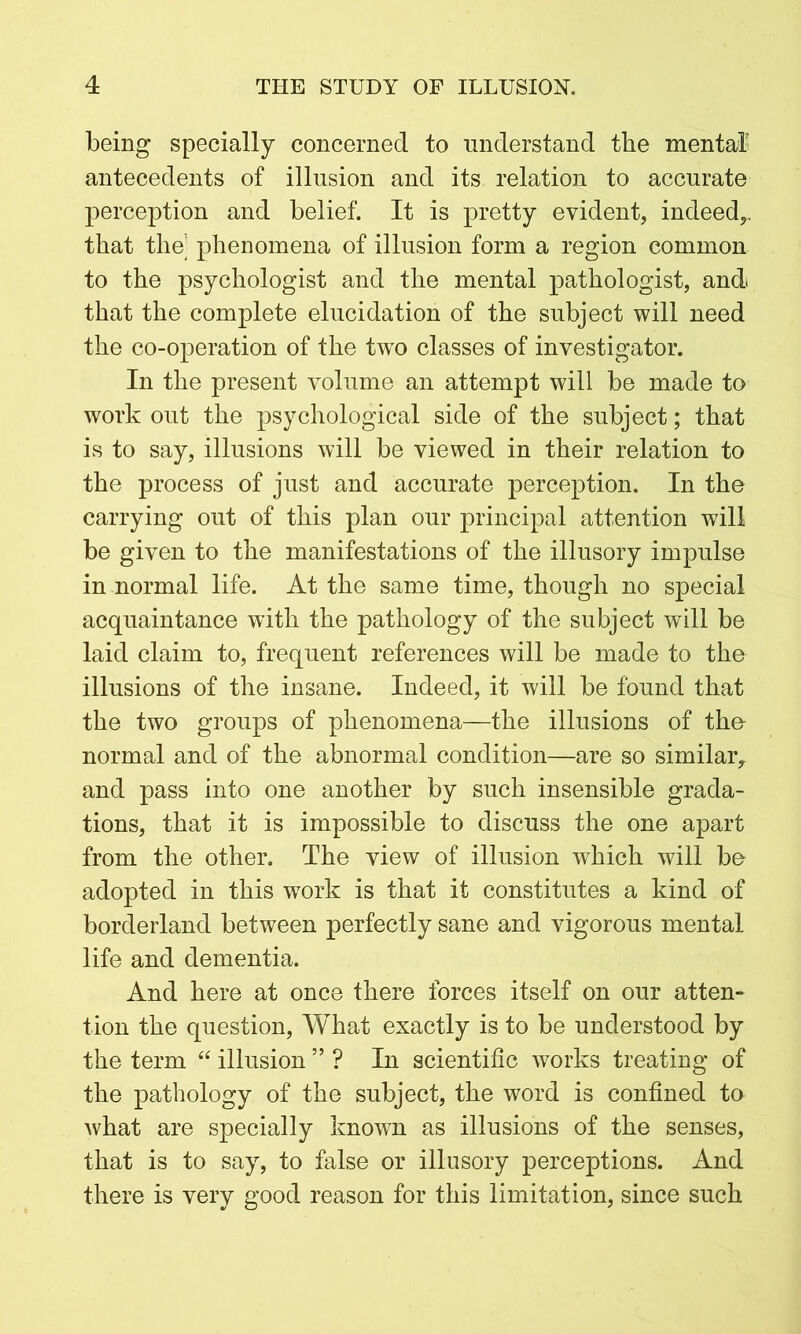 being specially concerned to understand the mental antecedents of illusion and its relation to accurate perception and belief. It is pretty evident, indeed,, that the] phenomena of illusion form a region common to the psychologist and the mental pathologist, and that the complete elucidation of the subject will need the co-operation of the two classes of investigator. In the present volume an attempt will be made to work out the psychological side of the subject; that is to say, illusions will be viewed in their relation to the process of just and accurate perception. In the carrying out of this plan our principal attention will be given to the manifestations of the illusory impulse in normal life. At the same time, though no special acquaintance with the pathology of the subject will be laid claim to, frequent references will be made to the illusions of the insane. Indeed, it will be found that the two groups of phenomena—the illusions of the normal and of the abnormal condition—are so similar, and pass into one another by such insensible grada- tions, that it is impossible to discuss the one apart from the other. The view of illusion which will be adopted in this work is that it constitutes a kind of borderland between perfectly sane and vigorous mental life and dementia. And here at once there forces itself on our atten- tion the question, What exactly is to be understood by the term “ illusion ” ? In scientific works treating of the pathology of the subject, the word is confined to what are specially known as illusions of the senses, that is to say, to false or illusory perceptions. And there is very good reason for this limitation, since such