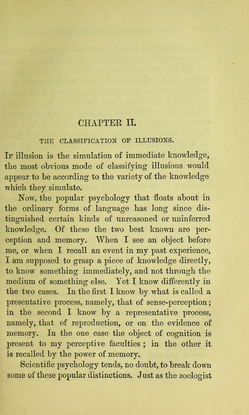 CHAPTER II. THE CLASSIFICATION OF ILLUSIONS. If illusion is the simulation of immediate knowledge, the most obvious mode of classifying illusions would appear to be according to the variety of the knowledge which they simulate. Now, the popular psychology that floats about in the ordinary forms of language has long since dis- tinguished certain kinds of unreasoned or uninferred knowledge. Of these the two best known are per- ception and memory. When I see an object before me, or when I recall an event in my past experience, I am supposed to grasp a piece of knowledge directly, to know something immediately, and not through the medium of something else. Yet I know differently in the two cases. In the first I know by what is called a presentative process, namely, that of sense-perception; in the second I know by a representative process, namely, that of reproduction, or on the evidence of memory. In the one case the object of cognition is present to my perceptive faculties ; in the other it is recalled by the power of memory. Scientific psychology tends, no doubt, to break down some of these popular distinctions. Just as the zoologist