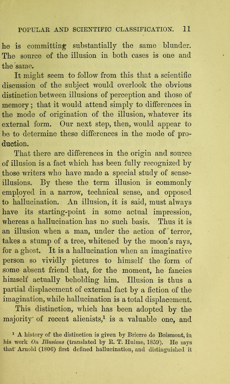 he is committing* substantially the same blunder. The source of the illusion in both cases is one and the same. It might seem to follow from this that a scientific discussion of the subject would overlook the obvious distinction between illusions of perception and those of memory; that it would attend simply to differences in the mode of origination of the illusion, whatever its external form. Our next step, then, would appear to be to determine these differences in the mode of pro- duction. That there are differences in the origin and source of illusion is a fact which has been fully recognized by those writers who have made a special study of sense- illusions. By these the term illusion is commonly employed in a narrow, technical sense, and opposed to hallucination. An illusion, it is said, must always have its starting-point in some actual impression, whereas a hallucination has no such basis. Thus it is an illusion when a man, under the action of terror, takes a stump of a tree, whitened by the moon’s rays, for a ghost. It is a hallucination when an imaginative person so vividly pictures to himself the form of some absent friend that, for the moment, he fancies himself actually beholding him. Illusion is thus a partial displacement of external fact by a fiction of the imagination, while hallucination is a total displacement. This distinction, which has been adopted by the majority' of recent alienists,1 is a valuable one, and 1 A history of the distinction is given by Brierre de Boismont, in his work On Illusions (translated by R. T. Hulme, 1859). He says that' Arnold (1806) first defined hallucination, and distinguished it