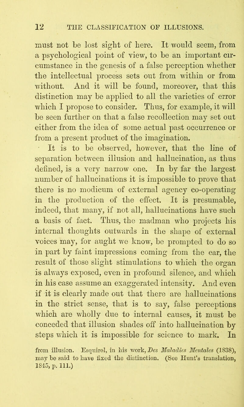 must not be lost sight of here. It would seem, from a psychological point of view, to be an important cir- cumstance in the genesis of a false perception whether the intellectual process sets out from within or from without. And it will be found, moreover, that this distinction may be applied to all the varieties of error which I propose to consider. Thus, for example, it will be seen further on that a false recollection may set out either from the idea of some actual past occurrence or from a present product of the imagination. It is to be observed, however, that the line of separation between illusion and hallucination, as thus defined, is a very narrow one. In by far the largest number of hallucinations it is impossible to prove that there is no modicum of external agency co-operating in the production of the effect. It is presumable, indeed, that many, if not all, hallucinations have such a basis of fact. Thus, the madman who projects his internal thoughts outwards in the shape of external voices may, for aught we know, be prompted to do so in part by faint impressions coming from the ear, the result of those slight stimulations to which the organ is always exposed, even in profound silence, and which in his case assume an exaggerated intensity. And even if it is clearly made out that there are hallucinations in the strict sense, that is to say, false perceptions which are wholly due to internal causes, it must be conceded that illusion shades off into hallucination by steps which it is impossible for science to mark. In from illusion. Esquirol, in his work, Des Maladies Mentales (1838), may be said to have fixed the distinction. (See Hunt’s translation, 1815, p. 111.)