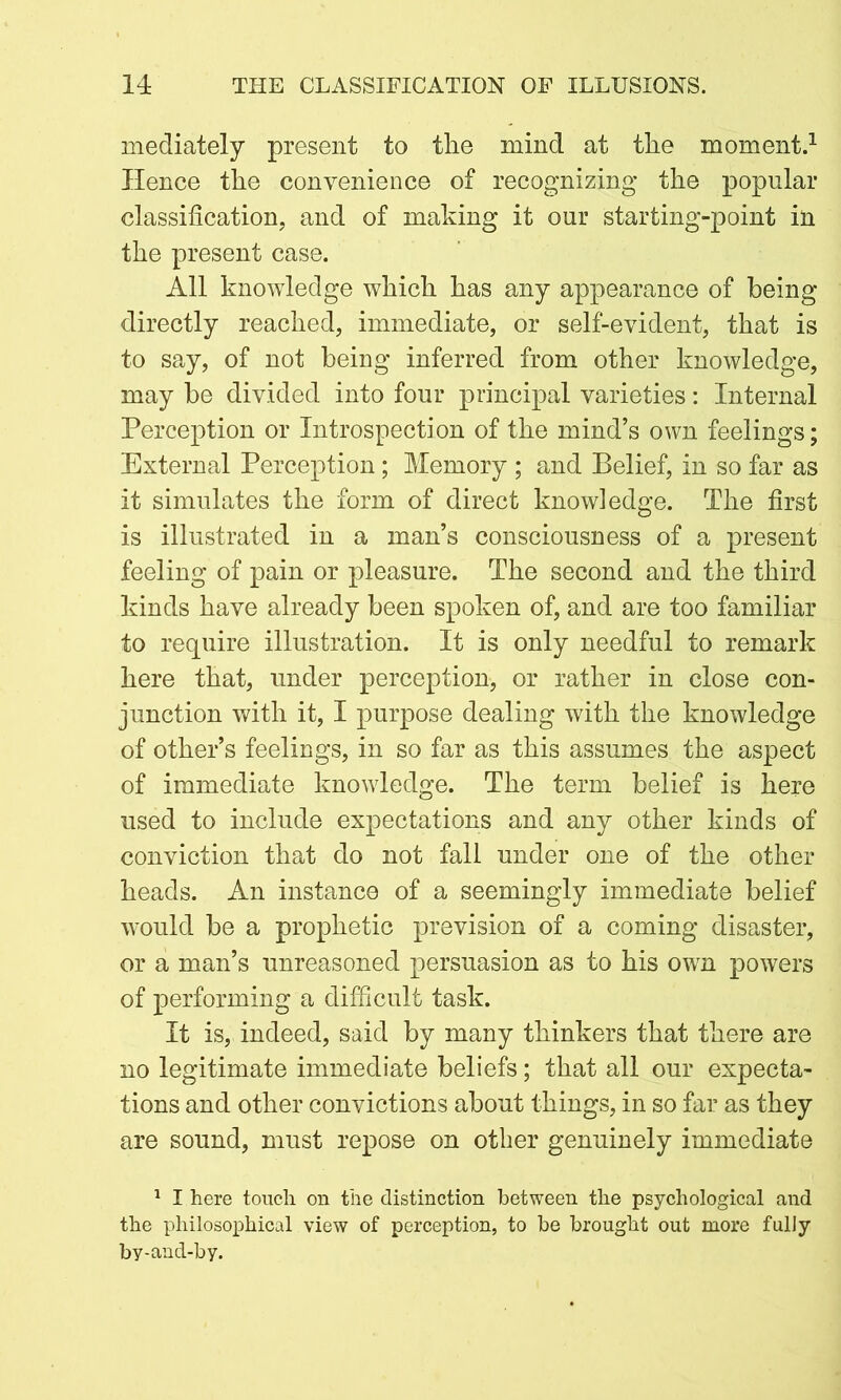 mediately present to the mind at the moment.1 Hence the convenience of recognizing the popular classification, and of making it our starting-point in the present case. All knowledge which has any appearance of being directly reached, immediate, or self-evident, that is to say, of not being inferred from other knowledge, may be divided into four principal varieties: Internal Perception or Introspection of the mind’s own feelings; External Perception; Memory ; and Belief, in so far as it simulates the form of direct knowledge. The first is illustrated in a man’s consciousness of a present feeling of pain or pleasure. The second and the third kinds have already been spoken of, and are too familiar to require illustration. It is only needful to remark here that, under perception, or rather in close con- junction with it, I purpose dealing with the knowledge of other’s feelings, in so far as this assumes the aspect of immediate knowledge. The term belief is here used to include expectations and any other kinds of conviction that do not fall under one of the other heads. An instance of a seemingly immediate belief would be a prophetic prevision of a coming disaster, or a man’s unreasoned persuasion as to his own powers of performing a difficult task. It is, indeed, said by many thinkers that there are no legitimate immediate beliefs; that all our expecta- tions and other convictions about things, in so far as they are sound, must repose on other genuinely immediate 1 I here touch on the distinction between the psychological and the philosophical view of perception, to be brought out more fully by-and-by.