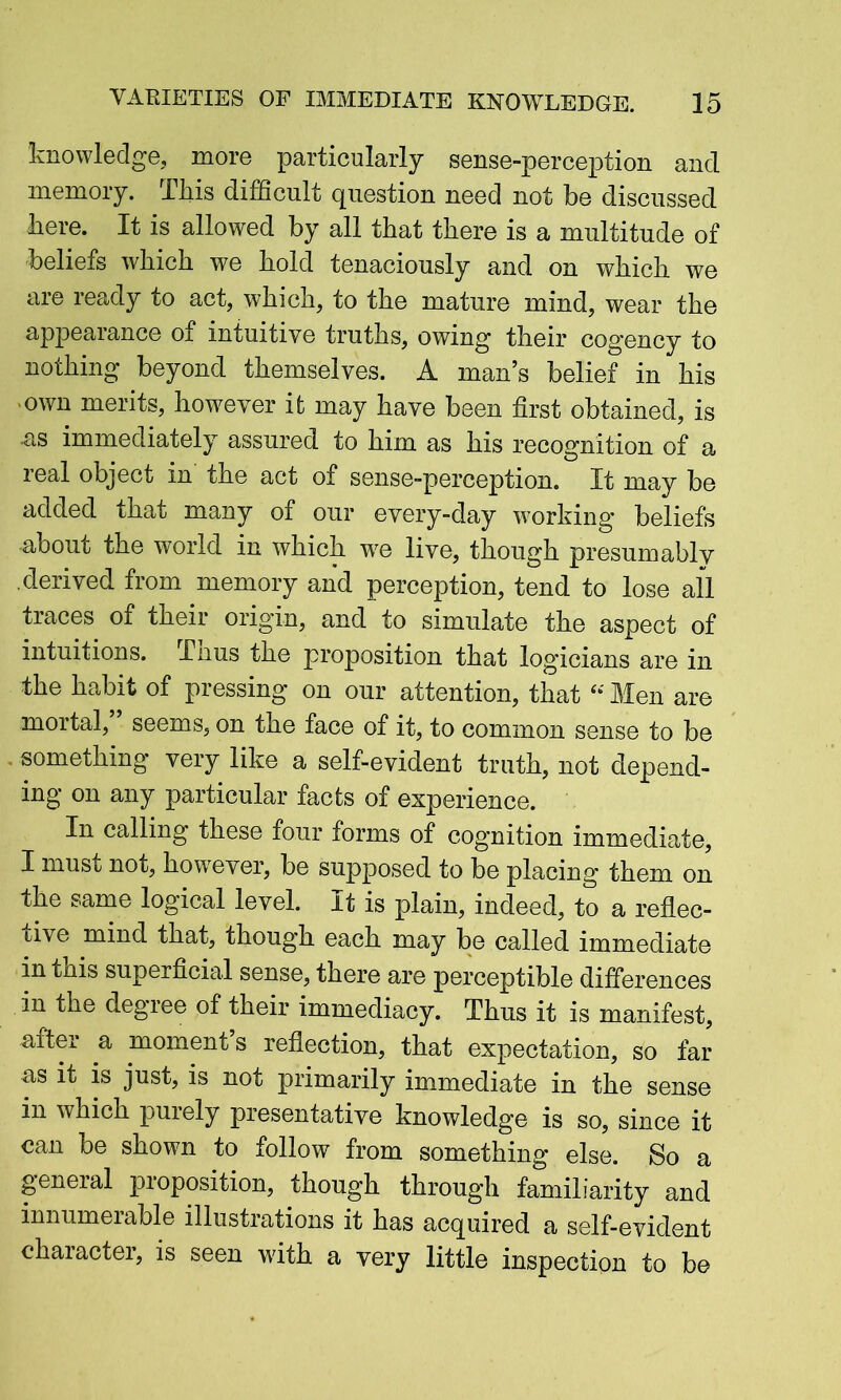 knowledge, more particularly sense-perception and memory. This difficult question need not be discussed here. It is allowed by all that there is a multitude of beliefs which we hold tenaciously and on which we are ready to act, which, to the mature mind, wear the appearance of intuitive truths, owing their cogency to nothing beyond themselves. A man’s belief in his own merits, however it may have been first obtained, is as immediately assured to him as his recognition of a real object in the act of sense-perception. It may be added that many of our every-day working beliefs -about the world in which we live, though presumably derived from memory and perception, tend to lose all traces of their origin, and to simulate the aspect of intuitions, Thus the proposition that logicians are in the habit of pressing on our attention, that Men are mortal, seems, on the face of it, to common sense to be something very like a self-evident truth, not depend- ing on any particular facts of experience. In calling these four forms of cognition immediate, I must not, however, be supposed to be placing them on the same logical level. It is plain, indeed, to a reflec- tive mind that, though each may be called immediate in tnis superficial sense, there are perceptible differences in the degree of their immediacy. Thus it is manifest, after a moment’s reflection, that expectation, so far as it is just, is not primarily immediate in the sense in which purely presentative knowledge is so, since it can be shown to follow from something else. So a general pioposition, though through familiarity and innumerable illustrations it has acquired a self-evident character, is seen with a very little inspection to be