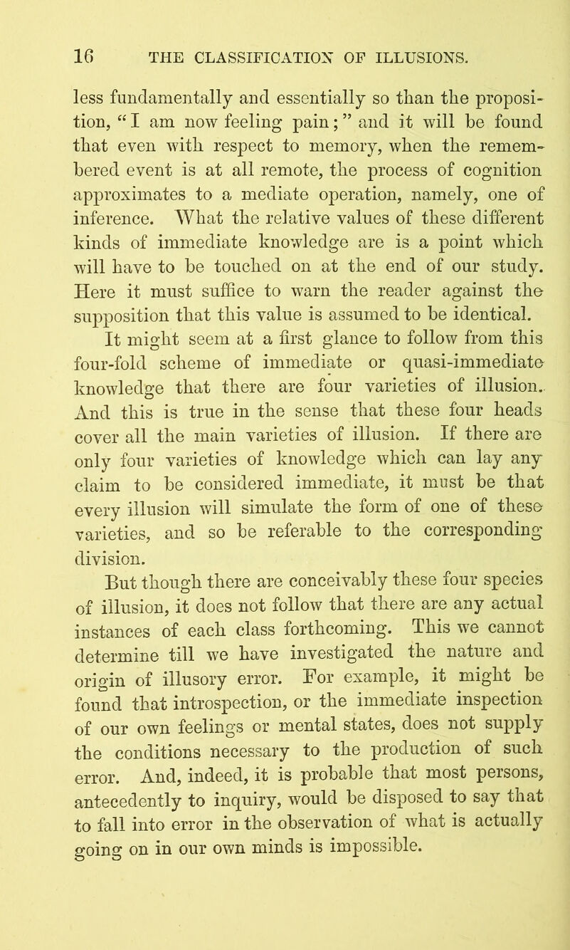 less fundamentally and essentially so than the proposi- tion, “ I am now feeling pain; ” and it will be found that even with respect to memory, when the remem- bered event is at all remote, the process of cognition approximates to a mediate operation, namely, one of inference. What the relative values of these different kinds of immediate knowledge are is a point which will have to be touched on at the end of our study. Here it must suffice to warn the reader against the supposition that this value is assumed to be identical. It might seem at a first glance to follow from this four-fold scheme of immediate or quasi-immediate knowledge that there are four varieties of illusion.. And this is true in the sense that these four heads cover all the main varieties of illusion. If there are only four varieties of knowledge which can lay any claim to be considered immediate, it must be that every illusion will simulate the form of one of these varieties, and so be referable to the corresponding division. But though there are conceivably these four species of illusion, it does not follow that there are any actual instances of each class forthcoming. This we cannot determine till we have investigated the nature and origin of illusory error. For example, it might be found that introspection, or the immediate inspection of our own feelings or mental states, does not supply the conditions necessary to the production of such error. And, indeed, it is probable that most persons, antecedently to inquiry, would be disposed to say that to fall into error in the observation of what is actually going on in our own minds is impossible.