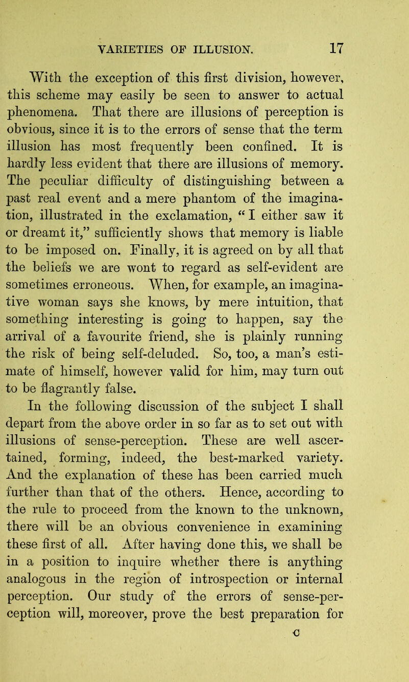 With the exception of this first division, however, this scheme may easily be seen to answer to actual phenomena. That there are illusions of perception is obvious, since it is to the errors of sense that the term illusion has most frequently been confined. It is hardly less evident that there are illusions of memory. The peculiar difficulty of distinguishing between a past real event and a mere phantom of the imagina- tion, illustrated in the exclamation, “I either saw it or dreamt it,” sufficiently shows that memory is liable to be imposed on. Finally, it is agreed on by all that the beliefs we are wont to regard as self-evident are sometimes erroneous. When, for example, an imagina- tive woman says she knows, by mere intuition, that something interesting is going to happen, say the arrival of a favourite friend, she is plainly running the risk of being self-deluded. So, too, a man’s esti- mate of himself, however valid for him, may turn out to be flagrantly false. In the following discussion of the subject I shall depart from the above order in so far as to set out with illusions of sense-perception. These are well ascer- tained, forming, indeed, the best-marked variety. And the explanation of these has been carried much further than that of the others. Hence, according to the rule to proceed from the known to the unknown, there will be an obvious convenience in examining these first of all. After having done this, we shall be in a position to inquire whether there is anything analogous in the region of introspection or internal perception. Our study of the errors of sense-per- ception will, moreover, prove the best preparation for