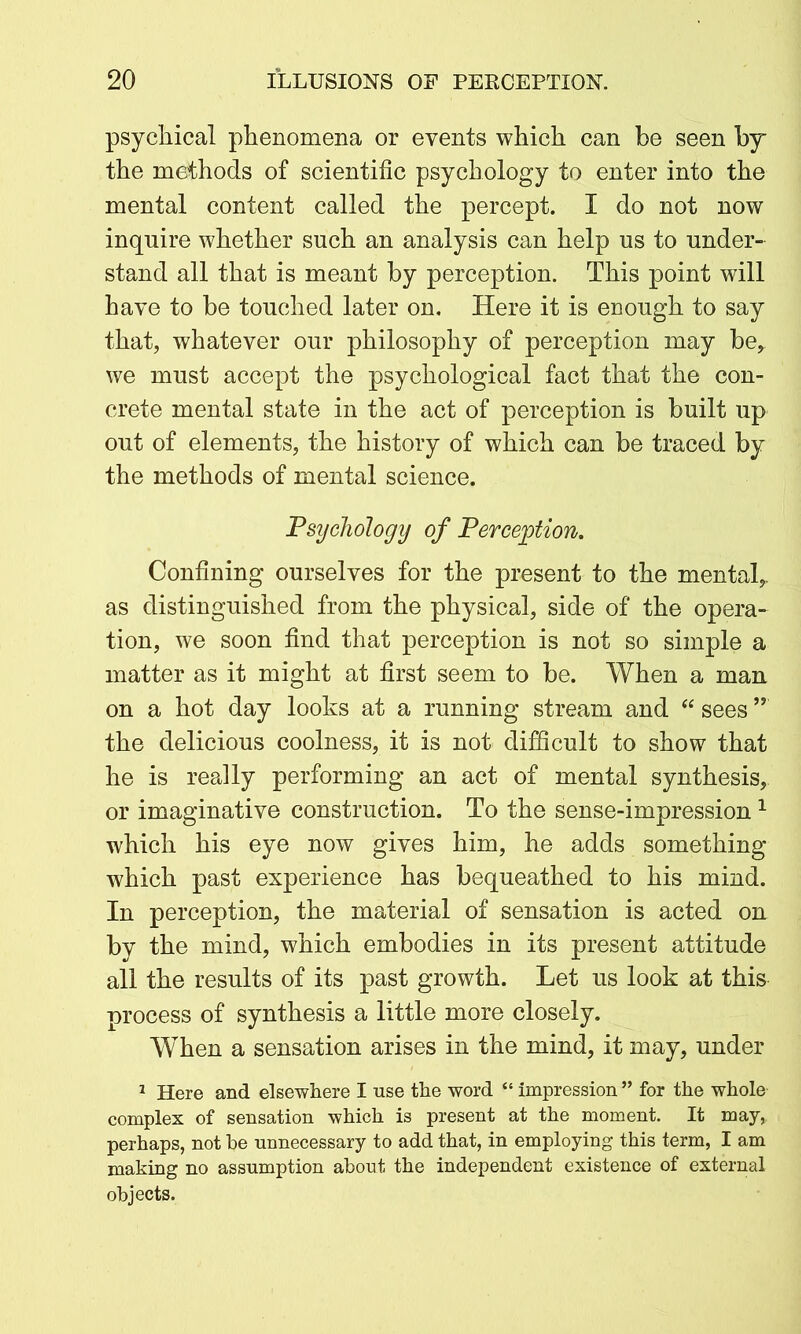 psychical phenomena or events which can be seen by the methods of scientific psychology to enter into the mental content called the percept. I do not now inquire whether such an analysis can help us to under- stand all that is meant by perception. This point will have to be touched later on. Here it is enough to say that, whatever our philosophy of perception may be, we must accept the psychological fact that the con- crete mental state in the act of perception is built up out of elements, the history of which can be traced by the methods of mental science. Psychology of Perception. Confining ourselves for the present to the mental, as distinguished from the physical, side of the opera- tion, we soon find that perception is not so simple a matter as it might at first seem to be. When a man on a hot day looks at a running stream and “ sees ” the delicious coolness, it is not difficult to show that he is really performing an act of mental synthesis, or imaginative construction. To the sense-impression 1 which his eye now gives him, he adds something which past experience has bequeathed to his mind. In perception, the material of sensation is acted on by the mind, which embodies in its present attitude all the results of its past growth. Let us look at this process of synthesis a little more closely. When a sensation arises in the mind, it may, under 1 Here and elsewhere I use the word “ impression ” for the whole complex of sensation which is present at the moment. It may, perhaps, not be unnecessary to add that, in employing this term, I am making no assumption about the independent existence of external objects.