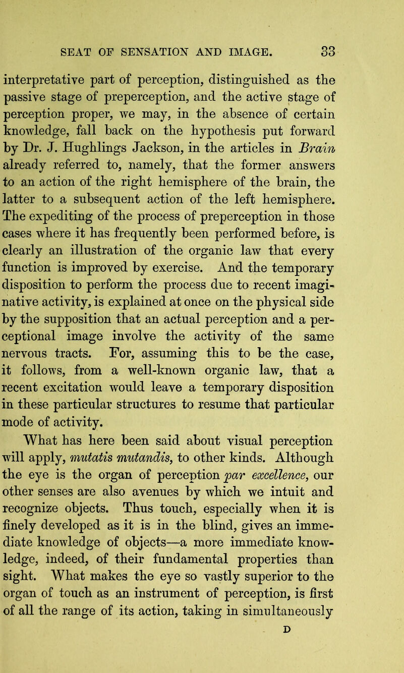 interpretative part of perception, distinguished as the passive stage of preperception, and the active stage of perception proper, we may, in the absence of certain knowledge, fall back on the hypothesis put forward by Dr. J. Hughlings Jackson, in the articles in Brain already referred to, namely, that the former answers to an action of the right hemisphere of the brain, the latter to a subsequent action of the left hemisphere. The expediting of the process of preperception in those cases where it has frequently been performed before, is clearly an illustration of the organic law that every function is improved by exercise. And the temporary disposition to perform the process due to recent imagi- native activity, is explained at once on the physical side by the supposition that an actual perception and a per- ceptional image involve the activity of the same nervous tracts. For, assuming this to be the case, it follows, from a well-known organic law, that a recent excitation would leave a temporary disposition in these particular structures to resume that particular mode of activity. What has here been said about visual perception will apply, mutatis mutandis, to other kinds. Although the eye is the organ of perception jpar excellence, our other senses are also avenues by which we intuit and recognize objects. Thus touch, especially when it is finely developed as it is in the blind, gives an imme- diate knowledge of objects—a more immediate know- ledge, indeed, of their fundamental properties than sight. What makes the eye so vastly superior to the organ of touch as an instrument of perception, is first of all the range of its action, taking in simultaneously