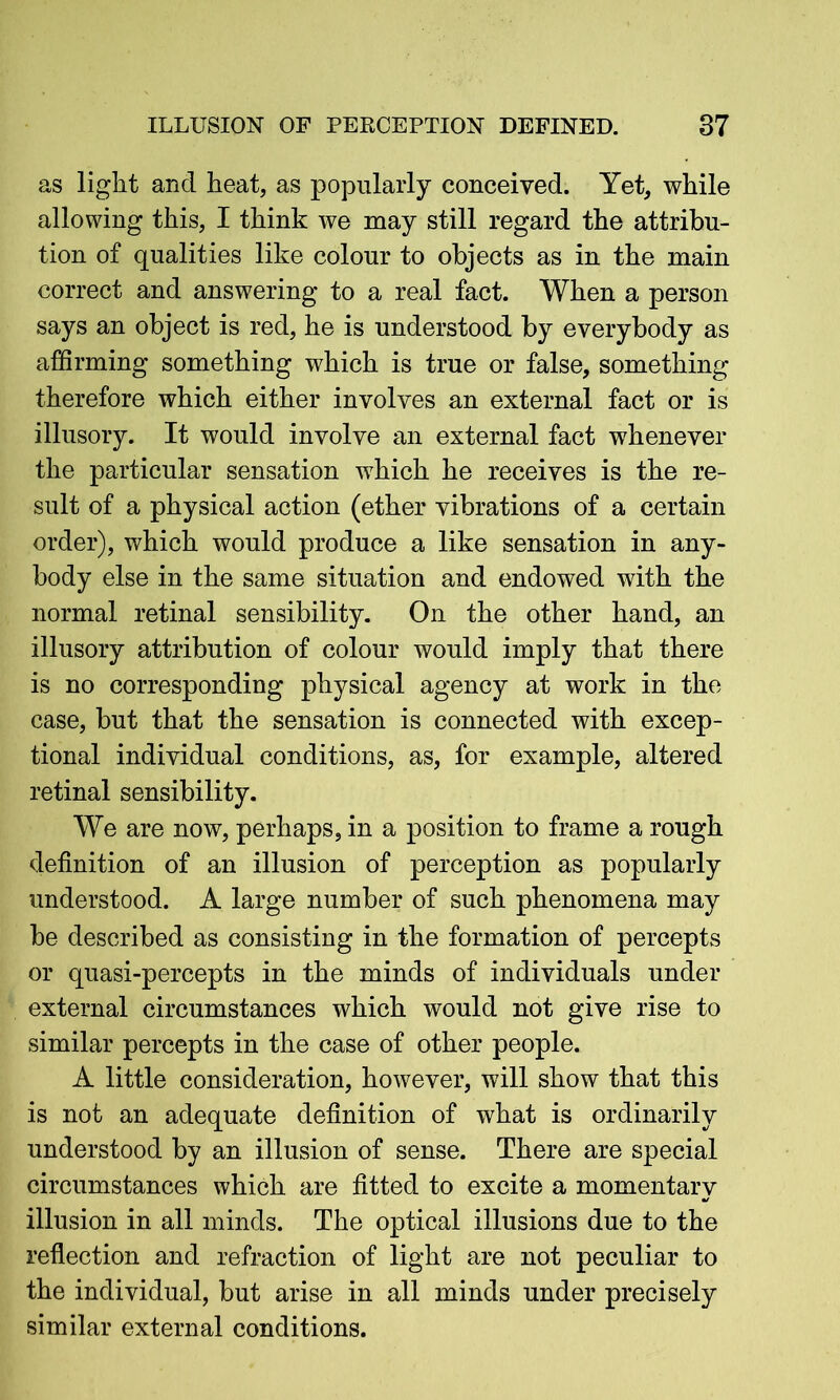 as light and heat, as popularly conceived. Yet, while allowing this, I think we may still regard the attribu- tion of qualities like colour to objects as in the main correct and answering to a real fact. When a person says an object is red, he is understood by everybody as affirming something which is true or false, something therefore which either involves an external fact or is illusory. It would involve an external fact whenever the particular sensation which he receives is the re- sult of a physical action (ether vibrations of a certain order), which would produce a like sensation in any- body else in the same situation and endowed with the normal retinal sensibility. On the other hand, an illusory attribution of colour would imply that there is no corresponding physical agency at work in the case, but that the sensation is connected with excep- tional individual conditions, as, for example, altered retinal sensibility. We are now, perhaps, in a position to frame a rough definition of an illusion of perception as popularly understood. A large number of such phenomena may be described as consisting in the formation of percepts or quasi-percepts in the minds of individuals under external circumstances which would not give rise to similar percepts in the case of other people. A little consideration, however, will show that this is not an adequate definition of what is ordinarily understood by an illusion of sense. There are special circumstances which are fitted to excite a momentary illusion in all minds. The optical illusions due to the reflection and refraction of light are not peculiar to the individual, but arise in all minds under precisely similar external conditions.