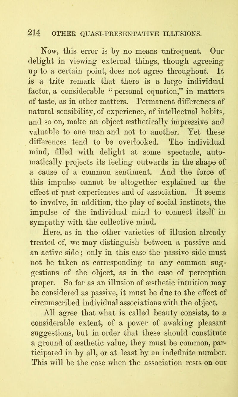 Now, this error is by no means unfrequent. Our delight in viewing external things, though agreeing up to a certain point, does not agree throughout. It is a trite remark that there is a large individual factor, a considerable “ personal equation,” in matters of taste, as in other matters. Permanent differences of natural sensibility, of experience, of intellectual habits, and so on, make an object aesthetically impressive and valuable to one man and not to another. Yet these differences tend to be overlooked. The individual mind, filled with delight at some spectacle, auto- matically projects its feeling outwards in the shape of a cause of a common sentiment. And the force of this impulse cannot be altogether explained as the effect of past experiences and of association. It seems to involve, in addition, the play of social instincts, the impulse of the individual mind to connect itself in sympathy with the collective mind. Here, as in the other varieties of illusion already treated of, we may distinguish between a passive and an active side; only in this case the passive side must not be taken as corresponding to any common sug- gestions of the object, as in the case of perception proper. So far as an illusion of sesthetic intuition may be considered as passive, it must be due to the effect of circumscribed individual associations with the object. All agree that what is called beauty consists, to a considerable extent, of a power of awaking pleasant suggestions, but in order that these should constitute a ground of sesthetic value, they must be common, par- ticipated in by all, or at least by an indefinite number. This will be the case when the association rests on our