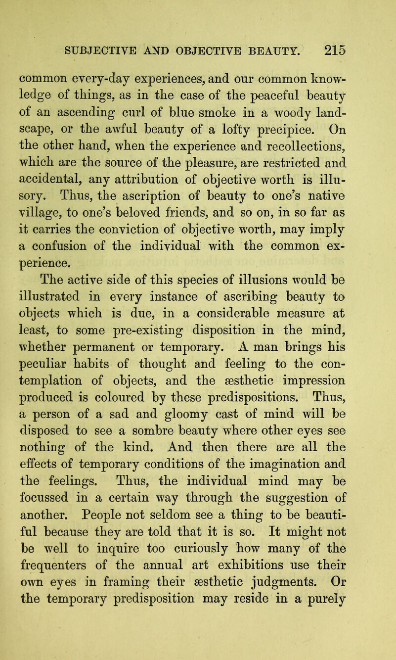 common every-day experiences, and our common know- ledge of things, as in the case of the peaceful beauty of an ascending curl of blue smoke in a woody land- scape, or the awful beauty of a lofty precipice. On the other hand, when the experience and recollections, which are the source of the pleasure, are restricted and accidental, any attribution of objective worth is illu- sory. Thus, the ascription of beauty to one’s native village, to one’s beloved friends, and so on, in so far as it carries the conviction of objective worth, may imply a confusion of the individual with the common ex- perience. The active side of this species of illusions would be illustrated in every instance of ascribing beauty to objects which is due, in a considerable measure at least, to some pre-existing disposition in the mind, whether permanent or temporary. A man brings his peculiar habits of thought and feeling to the con- templation of objects, and the aesthetic impression produced is coloured by these predispositions. Thus, a person of a sad and gloomy cast of mind will be disposed to see a sombre beauty where other eyes see nothing of the kind. And then there are all the effects of temporary conditions of the imagination and the feelings. Thus, the individual mind may be focussed in a certain way through the suggestion of another. People not seldom see a thing to be beauti- ful because they are told that it is so. It might not be well to inquire too curiously how many of the frequenters of the annual art exhibitions use their own eyes in framing their aesthetic judgments. Or the temporary predisposition may reside in a purely