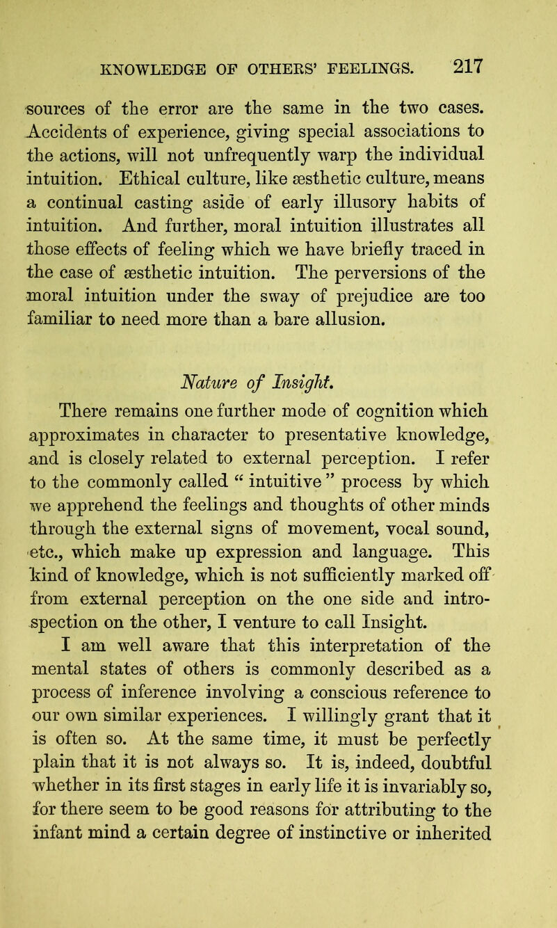 sources of the error are the same in the two eases. Accidents of experience, giving special associations to the actions, will not unfrequently warp the individual intuition. Ethical culture, like aesthetic culture, means a continual casting aside of early illusory habits of intuition. And further, moral intuition illustrates all those effects of feeling which we have briefly traced in the case of aesthetic intuition. The perversions of the moral intuition under the sway of prejudice are too familiar to need more than a bare allusion. Nature of Insight. There remains one further mode of cognition which approximates in character to presentative knowledge, and is closely related to external perception. I refer to the commonly called “ intuitive ” process by which we apprehend the feelings and thoughts of other minds through the external signs of movement, vocal sound, etc., which make up expression and language. This kind of knowledge, which is not sufficiently marked off from external perception on the one side and intro- spection on the other, I venture to call Insight. I am well aware that this interpretation of the mental states of others is commonly described as a process of inference involving a conscious reference to our own similar experiences. I willingly grant that it is often so. At the same time, it must be perfectly plain that it is not always so. It is, indeed, doubtful whether in its first stages in early life it is invariably so, for there seem to be good reasons for attributing to the infant mind a certain degree of instinctive or inherited