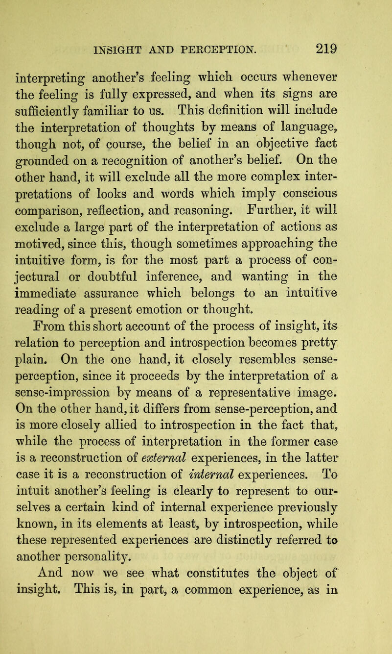 interpreting another’s feeling which occurs whenever the feeling is fully expressed, and when its signs are sufficiently familiar to us. This definition will include the interpretation of thoughts by means of language, though not, of course, the belief in an objective fact grounded on a recognition of another’s belief. On the other hand, it will exclude all the more complex inter- pretations of looks and words which imply conscious comparison, reflection, and reasoning. Further, it will exclude a large part of the interpretation of actions as motived, since this, though sometimes approaching the intuitive form, is for the most part a process of con- jectural or doubtful inference, and wanting in the immediate assurance which belongs to an intuitive reading of a present emotion or thought. From this short account of the process of insight, its relation to perception and introspection becomes pretty plain. On the one hand, it closely resembles sense- perception, since it proceeds by the interpretation of a sense-impression by means of a representative image. On the other hand, it differs from sense-perception, and is more closely allied to introspection in the fact that, while the process of interpretation in the former case is a reconstruction of external experiences, in the latter case it is a reconstruction of internal experiences. To intuit another’s feeling is clearly to represent to our- selves a certain kind of internal experience previously known, in its elements at least, by introspection, while these represented experiences are distinctly referred to another personality. And now we see what constitutes the object of insight. This is, in part, a common experience, as in