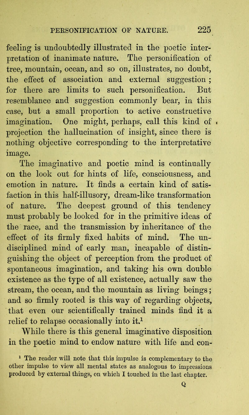 feeling is undoubtedly illustrated in the poetic inter- pretation of inanimate nature. The personification of tree, mountain, ocean, and so on, illustrates, no doubt, the effect of association and external suggestion ; for there are limits to such personification. But resemblance and suggestion commonly bear, in this case, but a small proportion to active constructive imagination. One might, perhaps, call this kind of . projection the hallucination of insight, since there is nothing objective corresponding to the interpretative image. The imaginative and poetic mind is continually on the look out for hints of life, consciousness, and emotion in nature. It finds a certain kind of satis- faction in this half-illusory, dream-like transformation of nature. The deepest ground of this tendency must probably be looked for in the primitive ideas of the race, and the transmission by inheritance of the effect of its firmly fixed habits of mind. The un- disciplined mind of early man, incapable of distin- guishing the object of perception from the product of spontaneous imagination, and taking his own double existence as the type of all existence, actually saw the stream, the ocean, and the mountain as living beings; and so firmly rooted is this way of regarding objects, that even our scientifically trained minds find it a relief to relapse occasionally into it.1 While there is this general imaginative disposition in the poetic mind to endow nature with life and eon- 1 The reader will note that this impulse is complementary to the other impulse to view all mental states as analogous to impressions produced by external things, on which I touched in the last chapter. Q