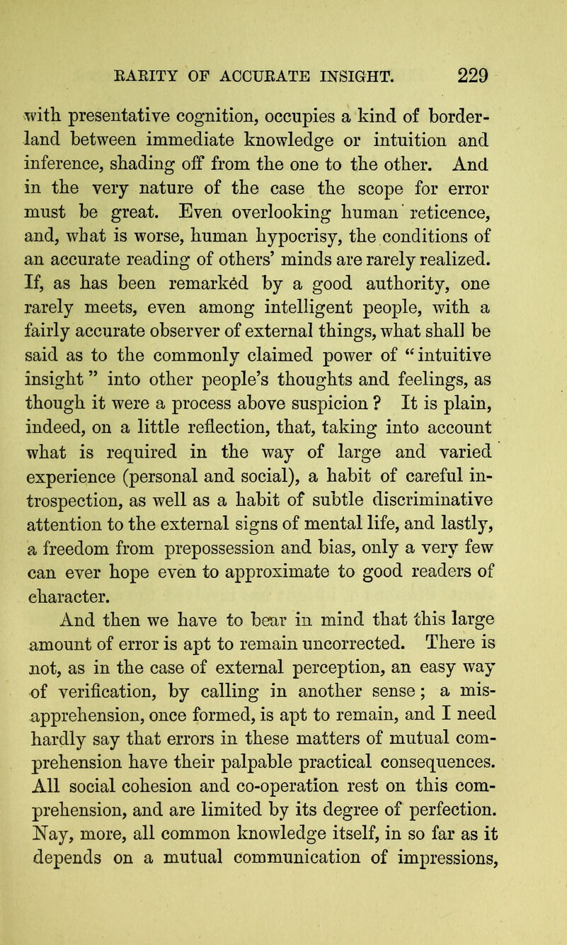 with presentative cognition, occupies a kind of border- land between immediate knowledge or intuition and inference, shading off from the one to the other. And in the very nature of the case the scope for error must be great. Even overlooking human' reticence, and, what is worse, human hypocrisy, the conditions of an accurate reading of others’ minds are rarely realized. If, as has been remarked by a good authority, one rarely meets, even among intelligent people, with a fairly accurate observer of external things, what shall be said as to the commonly claimed power of “intuitive insight ” into other people’s thoughts and feelings, as though it were a process above suspicion ? It is plain, indeed, on a little reflection, that, taking into account what is required in the way of large and varied experience (personal and social), a habit of careful in- trospection, as well as a habit of subtle discriminative attention to the external signs of mental life, and lastly, a freedom from prepossession and bias, only a very few can ever hope even to approximate to good readers of character. And then we have to bear in mind that this large amount of error is apt to remain uncorrected. There is not, as in the case of external perception, an easy way of verification, by calling in another sense; a mis- apprehension, once formed, is apt to remain, and I need hardly say that errors in these matters of mutual com- prehension have their palpable practical consequences. All social cohesion and co-operation rest on this com- prehension, and are limited by its degree of perfection. Nay, more, all common knowledge itself, in so far as it depends on a mutual communication of impressions,