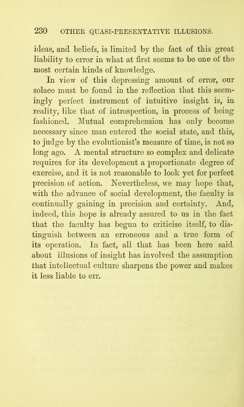 ideas, and beliefs, is limited by the fact of this great liability to error in what at first seems to be one of the most certain kinds of knowledge. In view of this depressing amount of error, our solace must be found in the reflection that this seem- ingly perfect instrument of intuitive insight is, in reality, like that of introspection, in process of being fashioned. Mutual comprehension has only become necessary since man entered the social state, and this, to judge by the evolutionist’s measure of time, is not so long ago. A mental structure so complex and delicate requires for its development a proportionate degree of exercise, and it is not reasonable to look yet for perfect precision of action. Nevertheless, we may hope that, with the advance of social development, the faculty is continually gaining in precision and certainty. And, indeed, this hope is already assured to us in the fact that the faculty has begun to criticise itself, to dis- tinguish between an erroneous and a true form of its operation. In fact, all that has been here said about illusions of insight has involved the assumption that intellectual culture sharpens the power and makes it less liable to err.