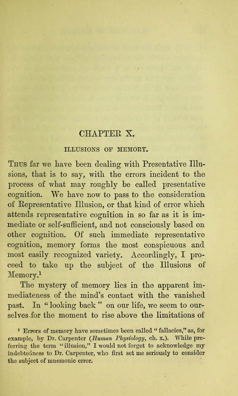 CHAPTER X. ILLUSIONS OF MEMORY. Thus far we have been dealing with Presentative Illu- sions, that is to say, with the errors incident to the process of what may roughly be called presentative cognition. We have now to pass to the consideration of Representative Illusion, or that kind of error which attends representative cognition in so far as it is im- mediate or self-sufficient, and not consciously based on other cognition. Of such immediate representative cognition, memory forms the most conspicuous and most easily recognized variety. Accordingly, I pro- ceed to take up the subject of the Illusions of Memory.1 The mystery of memory lies in the apparent im- mediateness of the mind’s contact with the vanished past. In “ looking back ” on our life, we seem to our- selves for the moment to rise above the limitations of 1 Errors of memory have sometimes been called “ fallacies,” as, for example, by Dr. Carpenter (Human Physiology, ch. x.). While pre- ferring the term “illusion,” I would not forget to acknowledge my indebtedness to Dr. Carpenter, who first set me seriously to consider the subject of mnemonic error.