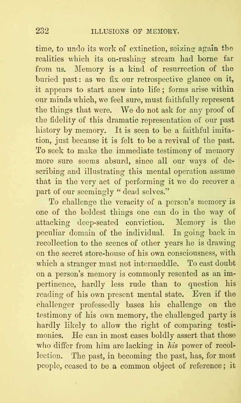 time, to undo its work of extinction, seizing again the realities which its on-rushing stream had borne far from us. Memory is a kind of resurrection of the buried past: as we fix our retrospective glance on it, it appears to start anew into life; forms arise within our minds which, we feel sure, must faithfully represent the things that were. We do not ask for any proof of the fidelity of this dramatic representation of our past history by memory. It is seen to be a faithful imita- tion, just because it is felt to be a revival of the past. To seek to make the immediate testimony of memory more sure seems absurd, since all our ways of de- scribing and illustrating this mental operation assume that in the very act of performing it we do recover a part of our seemingly “ dead selves.” To challenge the veracity of a person’s memory is one of the boldest things one can do in the way of attacking deep-seated conviction. Memory is the peculiar domain of the individual. In going back in recollection to the scenes of other years he is drawing on the secret store-house of his own consciousness, with which a stranger must not intermeddle. To cast doubt on a person’s memory is commonly resented as an im- pertinence, hardly less rude than to question his reading of his own present mental state. Even if the challenger professedly bases his challenge on the testimony of his own memory, the challenged party is hardly likely to allow the right of comparing testi- monies. He can in most cases boldly assert that those who differ from him are lacking in Ms power of recol- lection. The past, in becoming the past, has, for most people, ceased to be a common object of reference; it