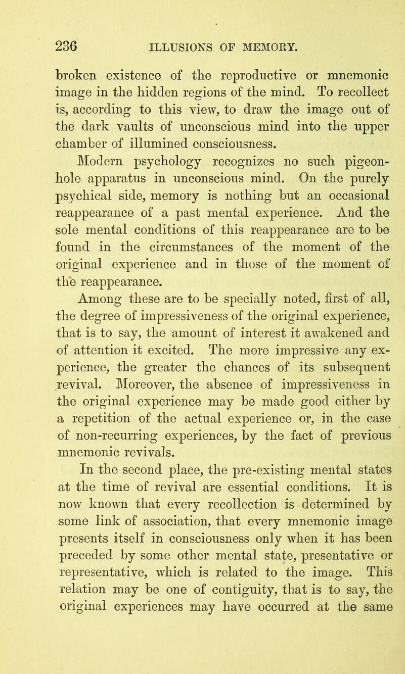 broken existence of the reproductive or mnemonic image in the hidden regions of the mind. To recollect is, according to this view, to draw the image out of the dark vaults of unconscious mind into the upper chamber of illumined consciousness. Modern psychology recognizes no such pigeon- hole apparatus in unconscious mind. On the purely psychical side, memory is nothing but an occasional reappearance of a past mental experience. And the sole mental conditions of this reappearance are to be found in the circumstances of the moment of the original experience and in those of the moment of the reappearance. Among these are to be specially noted, first of all, the degree of impressiveness of the original experience, that is to say, the amount of interest it awakened and of attention it excited. The more impressive any ex- perience, the greater the chances of its subsequent revival. Moreover, the absence of impressiveness in the original experience may be made good either by a repetition of the actual experience or, in the case of non-recurring experiences, by the fact of previous mnemonic revivals. In the second place, the pre-existing mental states at the time of revival are essential conditions. It is now known that every recollection is determined by some link of association, that every mnemonic image presents itself in consciousness only when it has been preceded by some other mental state, presentative or representative, which is related to the image. This relation may be one of contiguity, that is to say, the original experiences may have occurred at the same