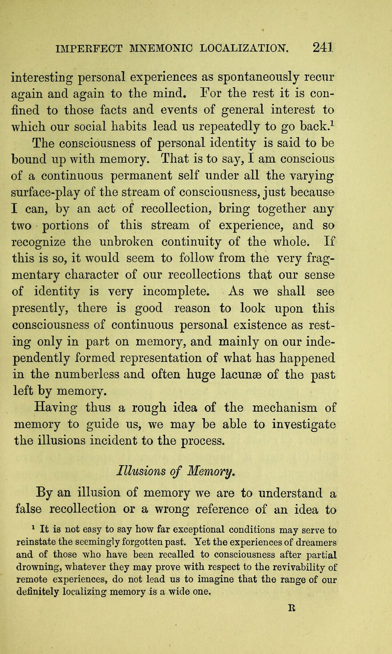 interesting personal experiences as spontaneously recur again and again to the mind. For the rest it is con- fined to those facts and events of general interest to which our social habits lead us repeatedly to go back.1 The consciousness of personal identity is said to be bound up with memory. That is to say, I am conscious of a continuous permanent self under all the varying surface-play of the stream of consciousness, just because I can, by an act of recollection, bring together any two portions of this stream of experience, and so recognize the unbroken continuity of the whole. If this is so, it would seem to follow from the very frag- mentary character of our recollections that our sense of identity is very incomplete. As we shall see presently, there is good reason to look upon this consciousness of continuous personal existence as rest- ing only in part on memory, and mainly on our inde- pendently formed representation of what has happened in the numberless and often huge lacunse of the past left by memory. Having thus a rough idea of the mechanism of memory to guide us, we may be able to investigate the illusions incident to the process. Illusions of Memory. By an illusion of memory we are to understand a false recollection or a wrong reference of an idea to 1 It is not easy to say how far exceptional conditions may serve to reinstate the seemingly forgotten past. Yet the experiences of dreamers and of those who have been recalled to consciousness after partial drowning, whatever they may prove with respect to the revivability of remote experiences, do not lead us to imagine that the range of our definitely localizing memory is a wide one. R