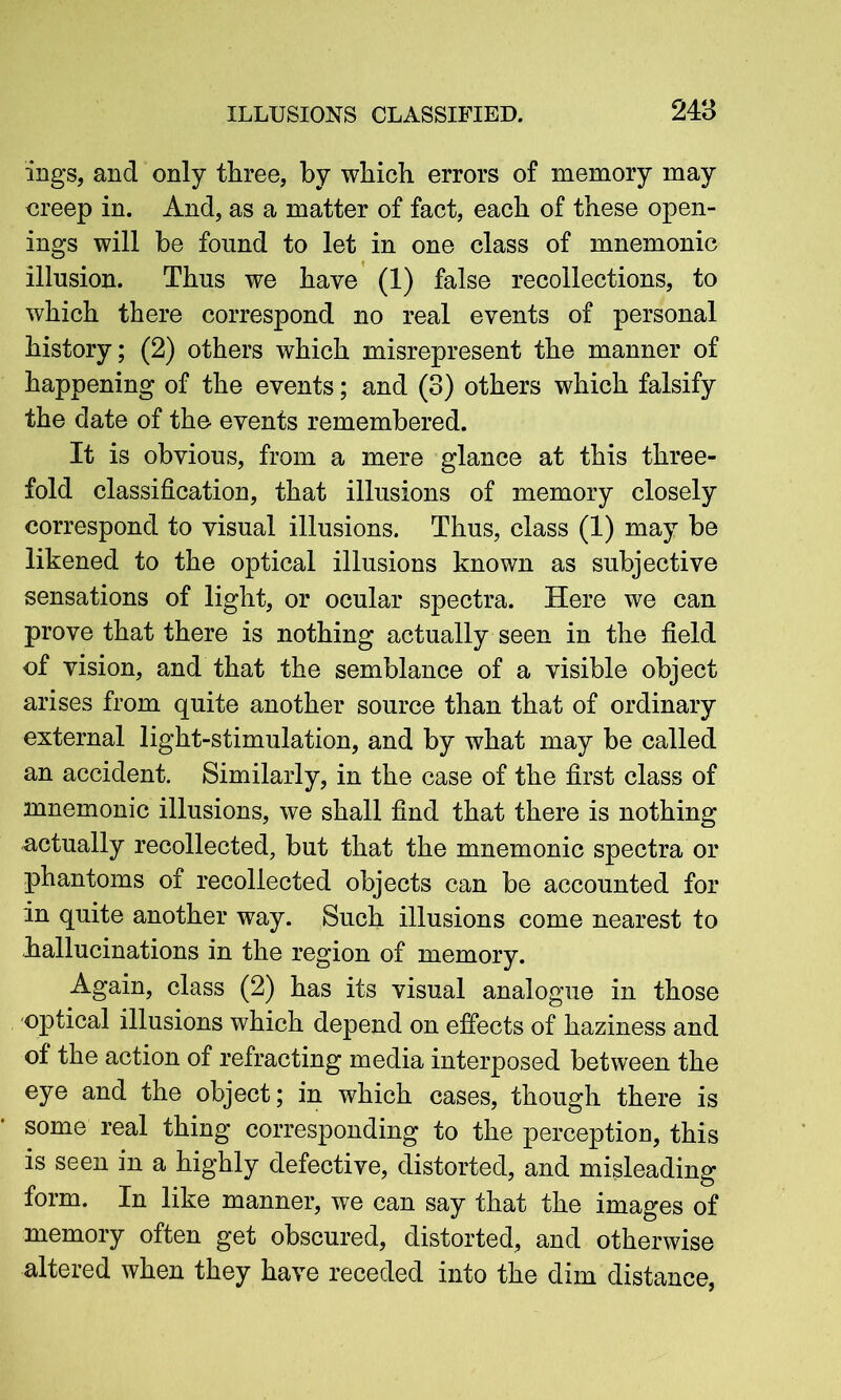 ings, and only three, by which errors of memory may oreep in. And, as a matter of fact, each of these open- ings will be found to let in one class of mnemonic illusion. Thus we have (1) false recollections, to which there correspond no real events of personal history; (2) others which misrepresent the manner of happening of the events; and (3) others which falsify the date of the events remembered. It is obvious, from a mere glance at this three- fold classification, that illusions of memory closely correspond to visual illusions. Thus, class (1) may be likened to the optical illusions known as subjective sensations of light, or ocular spectra. Here we can prove that there is nothing actually seen in the field of vision, and that the semblance of a visible object arises from quite another source than that of ordinary external light-stimulation, and by what may be called an accident. Similarly, in the case of the first class of mnemonic illusions, we shall find that there is nothing actually recollected, but that the mnemonic spectra or phantoms of recollected objects can be accounted for in quite another way. Such illusions come nearest to hallucinations in the region of memory. Again, class (2) has its visual analogue in those optical illusions which depend on effects of haziness and of the action of refracting media interposed between the eye and the object; in which cases, though there is some real thing corresponding to the perception, this is seen in a highly defective, distorted, and misleading form. In like manner, we can say that the images of memory often get obscured, distorted, and otherwise altered when they have receded into the dim distance,