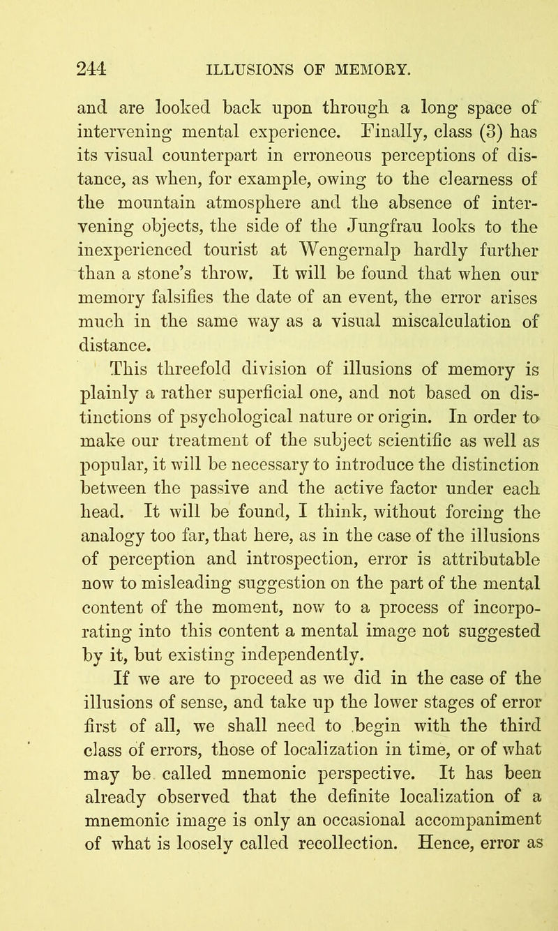 and are looked back upon through a long* space of intervening mental experience. Finally, class (3) has its visual counterpart in erroneous perceptions of dis- tance, as when, for example, owing to the dearness of the mountain atmosphere and the absence of inter- vening objects, the side of the Jungfrau looks to the inexperienced tourist at Wengernalp hardly further than a stone’s throw. It will be found that when our memory falsifies the date of an event, the error arises much in the same way as a visual miscalculation of distance. This threefold division of illusions of memory is plainly a rather superficial one, and not based on dis- tinctions of psychological nature or origin. In order to make our treatment of the subject scientific as well as popular, it will be necessary to introduce the distinction between the passive and the active factor under each head. It will be found, I think, without forcing the analogy too far, that here, as in the case of the illusions of perception and introspection, error is attributable now to misleading suggestion on the part of the mental content of the moment, now to a process of incorpo- rating into this content a mental image not suggested by it, but existing independently. If we are to proceed as we did in the case of the illusions of sense, and take up the lower stages of error first of all, we shall need to begin with the third class of errors, those of localization in time, or of what may be called mnemonic perspective. It has been already observed that the definite localization of a mnemonic image is only an occasional accompaniment of what is loosely called recollection. Hence, error as
