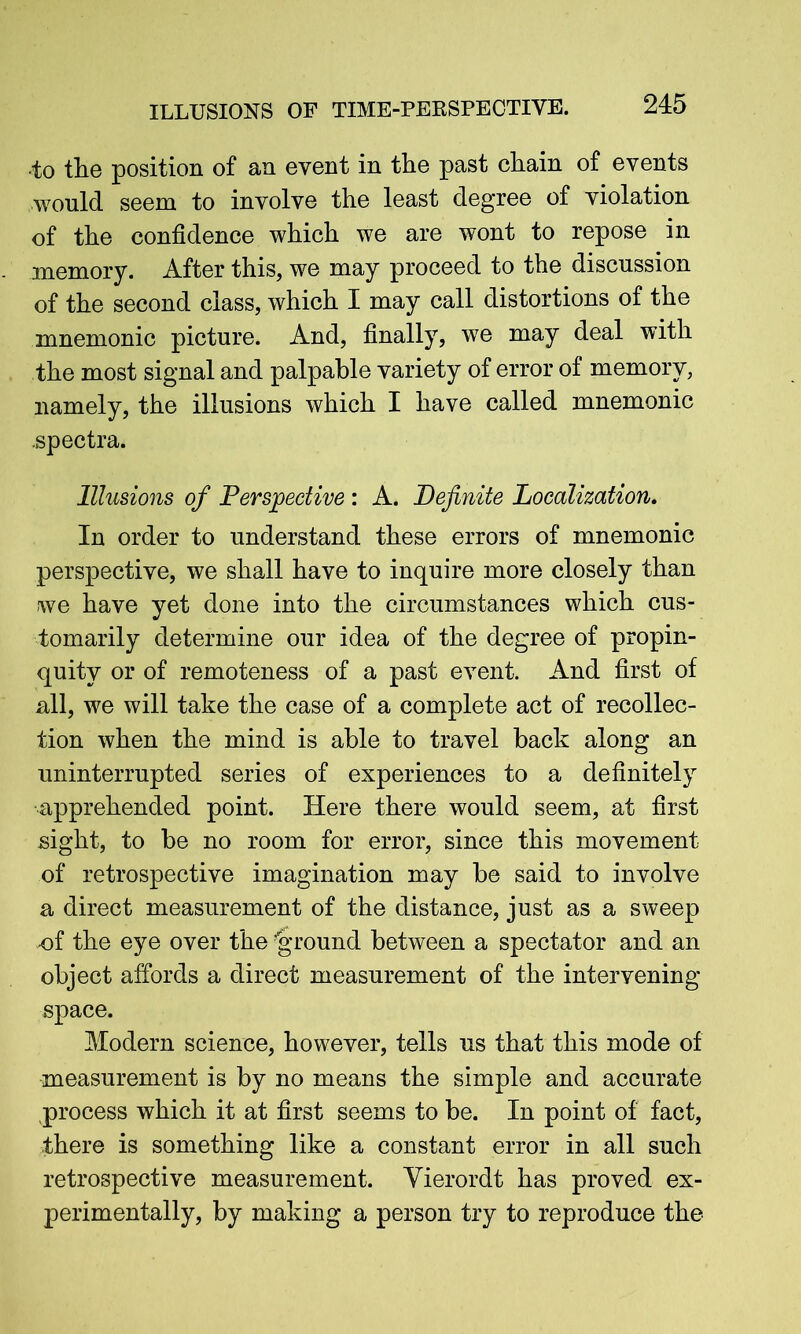 ■to the position of an event in the past chain of events would seem to involve the least degree of violation of the confidence which we are wont to repose in memory. After this, we may proceed to the discussion of the second class, which I may call distortions of the mnemonic picture. And, finally, we may deal with the most signal and palpable variety of error of memory, namely, the illusions which I have called mnemonic .spectra. Illusions of Perspective : A. Definite Localization. In order to understand these errors of mnemonic perspective, we shall have to inquire more closely than we have yet done into the circumstances which cus- tomarily determine our idea of the degree of propin- quity or of remoteness of a past event. And first of all, we will take the case of a complete act of recollec- tion when the mind is able to travel back along an uninterrupted series of experiences to a definitely apprehended point. Here there would seem, at first sight, to be no room for error, since this movement of retrospective imagination may be said to involve a direct measurement of the distance, just as a sweep .of the eye over the ’ground between a spectator and an object affords a direct measurement of the intervening- space. Modern science, however, tells us that this mode of measurement is by no means the simple and accurate process which it at first seems to be. In point of fact, there is something like a constant error in all such retrospective measurement. Yierordt has proved ex- perimentally, by making a person try to reproduce the