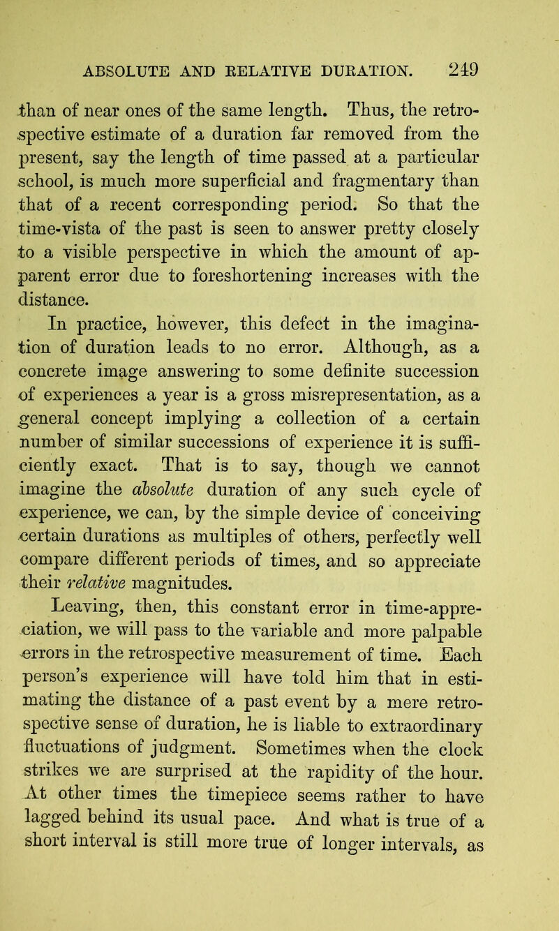 ABSOLUTE AND RELATIVE DURATION. 940 than of near ones of the same length. Thns, the retro- spective estimate of a duration far removed from the present, say the length of time passed at a particular school, is much more superficial and fragmentary than that of a recent corresponding period. So that the time-vista of the past is seen to answer pretty closely to a visible perspective in which the amount of ap- parent error due to foreshortening increases with the distance. In practice, however, this defect in the imagina- tion of duration leads to no error. Although, as a concrete image answering to some definite succession of experiences a year is a gross misrepresentation, as a general concept implying a collection of a certain number of similar successions of experience it is suffi- ciently exact. That is to say, though we cannot imagine the absolute duration of any such cycle of experience, we can, by the simple device of conceiving certain durations as multiples of others, perfectly well compare different periods of times, and so appreciate their relative magnitudes. Leaving, then, this constant error in time-appre- ciation, we will pass to the variable and more palpable errors in the retrospective measurement of time. Each person’s experience will have told him that in esti- mating the distance of a past event by a mere retro- spective sense of duration, he is liable to extraordinary fluctuations of judgment. Sometimes when the clock strikes we are surprised at the rapidity of the hour. At other times the timepiece seems rather to have lagged behind its usual pace. And what is true of a short interval is still more true of longer intervals, as