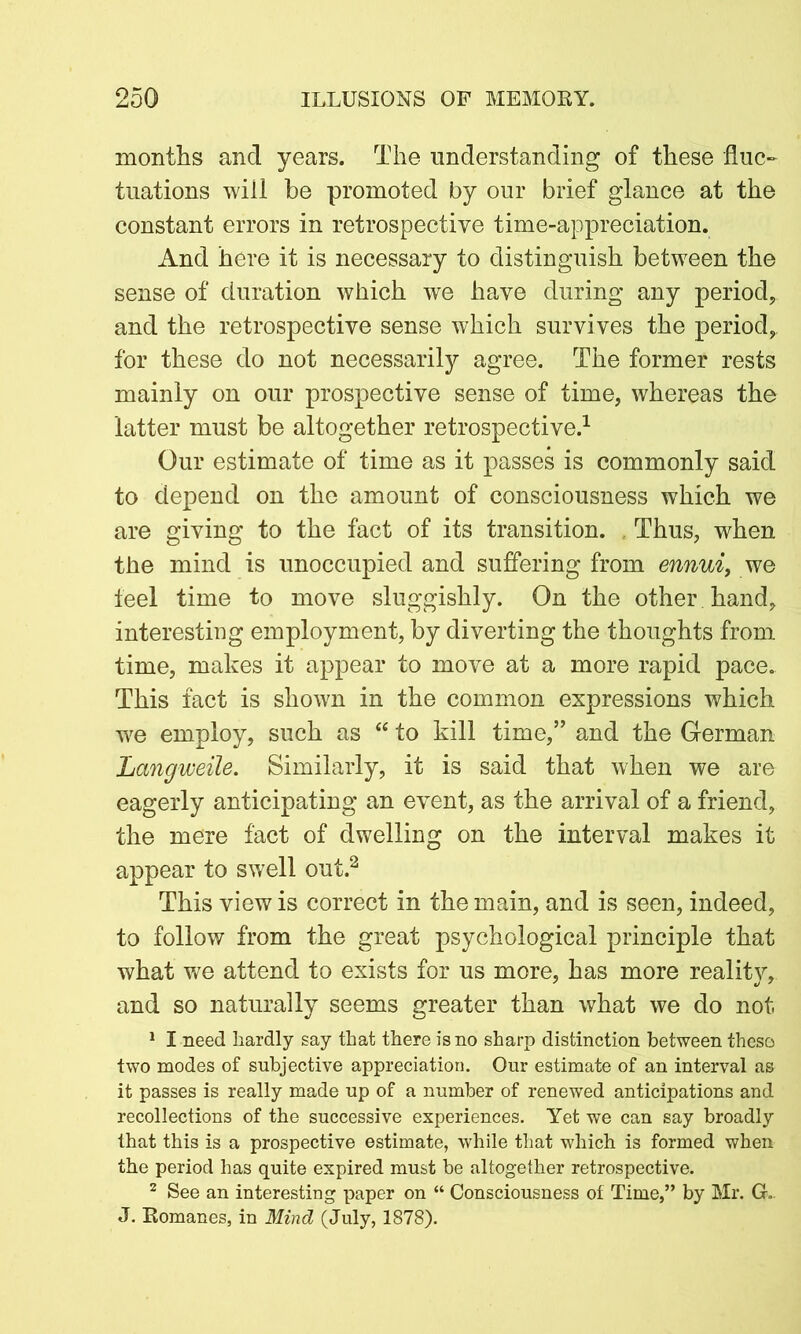 months and years. The understanding of these fluc- tuations will be promoted by our brief glance at the constant errors in retrospective time-appreciation. And here it is necessary to distinguish between the sense of duration which we have during any period, and the retrospective sense which survives the period,, for these do not necessarily agree. The former rests mainly on our prospective sense of time, whereas the latter must be altogether retrospective.1 Our estimate of time as it passes is commonly said to depend on the amount of consciousness which we are giving to the fact of its transition. Thus, when the mind is unoccupied and suffering from ennui, we feel time to move sluggishly. On the other hand, interesting employment, by diverting the thoughts from time, makes it appear to move at a more rapid pace. This fact is shown in the common expressions which we employ, such as “ to kill time,” and the German Langweile. Similarly, it is said that when we are eagerly anticipating an event, as the arrival of a friend, the mere fact of dwelling on the interval makes it appear to swell out.2 This view is correct in the main, and is seen, indeed, to follow from the great psychological principle that what we attend to exists for us more, has more reality, and so naturally seems greater than what we do not 1 I need hardly say that there is no sharp distinction between these two modes of subjective appreciation. Our estimate of an interval as it passes is really made up of a number of renewed anticipations and recollections of the successive experiences. Yet we can say broadly that this is a prospective estimate, while that which is formed when the period has quite expired must be altogether retrospective. 2 See an interesting paper on “ Consciousness of Time,” by Mr. G. J. Romanes, in Mind (July, 1878).