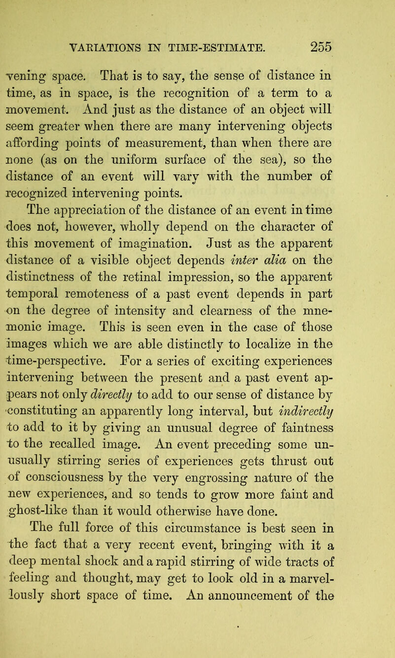 vening space. That is to say, the sense of distance in time, as in space, is the recognition of a term to a movement. And just as the distance of an object will seem greater when there are many intervening objects affording points of measurement, than when there are none (as on the uniform surface of the sea), so the distance of an event will vary with the number of recognized intervening points. The appreciation of the distance of an event in time does not, however, wholly depend on the character of this movement of imagination. Just as the apparent distance of a visible object depends inter alia on the distinctness of the retinal impression, so the apparent temporal remoteness of a past event depends in part on the degree of intensity and clearness of the mne- monic image. This is seen even in the case of those images which we are able distinctly to localize in the time-perspective. For a series of exciting experiences intervening between the present and a past event ap- pears not only directly to add to our sense of distance by constituting an apparently long interval, but indirectly to add to it by giving an unusual degree of faintness to the recalled image. An event preceding some un- usually stirring series of experiences gets thrust out of consciousness by the very engrossing nature of the new experiences, and so tends to grow more faint and ghost-like than it would otherwise have done. The full force of this circumstance is best seen in the fact that a very recent event, bringing with it a deep mental shock and a rapid stirring of wide tracts of feeling and thought, may get to look old in a marvel- lously short space of time. An announcement of the