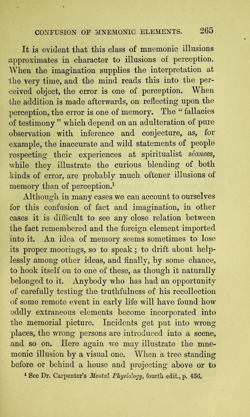 It is evident tliat this class of mnemonic illusions approximates in character to illusions of perception. When the imagination supplies the interpretation at the very time, and the mind reads this into the per- ceived object, the error is one of perception. When the addition is made afterwards, on reflecting upon the perception, the error is one of memory. The “ fallacies of testimony ” which depend on an adulteration of pure observation with inference and conjecture, as, for example, the inaccurate and wild statements of people respecting their experiences at spiritualist seances, while they illustrate the curious blending of both kinds of error, are probably much oftener illusions of memory than of perception.1 Although in many cases we can account to ourselves for this confusion of fact and imagination, in other cases it is difficult to see any close relation between the fact remembered and the foreign element imported into it. An idea of memory seems sometimes to lose its proper moorings, so to speak; to drift about help- lessly among other ideas, and finally, by some chance, to hook itself on to one of these, as though it naturally belonged to it. Anybody who has had an opportunity of carefully testing the truthfulness of his recollection of some remote event in early life will have found how oddly extraneous elements become incorporated into the memorial picture. Incidents get put into wrong places, the wrong persons are introduced into a scene, and so on. Here again we may illustrate the mne- monic illusion by a visual one. When a tree standing before or behind a house and projecting above or to 1 See Dr. Carpenter’s Mental Physiology, fourth edit., p. 456.