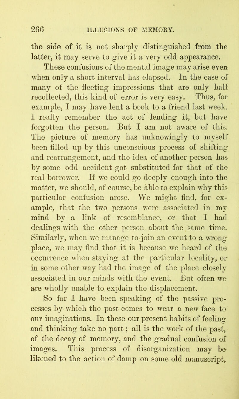 the side of it is not sharply distinguished from the latter, it may serve to give it a very odd appearance. These confusions of the mental image may arise even when only a short interval has elapsed. In the case of many of the fleeting impressions that are only half recollected, this kind of error is very easy. Thus, for example, I may have lent a book to a friend last -week. I really remember the act of lending it, but have forgotten the person. But I am not aware of this. The picture of memory has unknowingly to myself been filled up by this unconscious process of shifting and rearrangement, and the idea of another person has by some odd accident got substituted for that of the real borrower. If we could go deeply enough into the matter, we should, of course, be able to explain why this particular confusion arose. We might find, for ex- ample, that the two persons were associated in my mind by a link of resemblance, or that I had dealings with the other person about the same time. Similarly, when we manage to join an event to a wrong place, we may find that it is because we heard of the occurrence when staying at the particular locality, or in some other way had the image of the place closely associated in our minds with the event. But often we are wholly unable to explain the displacement. So far I have been speaking of the passive pro- cesses by which the past comes to wear a new face to our imaginations. In these our present habits of feeling and thinking take no part; all is the work of the past, of the decay of memory, and the gradual confusion of images. This process of disorganization may be likened to the action of damp on some old manuscript.