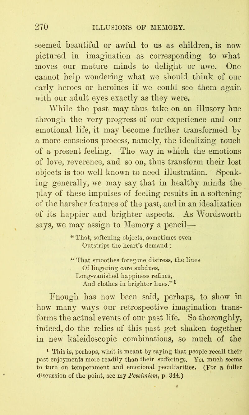 seemed beautiful or awful to us as children, is now pictured in imagination as corresponding to wliat moves our mature minds to delight or awe. One cannot help wondering what we should think of our early heroes or heroines if we could see them again with our adult eyes exactly as they were. While the past may thus take on an illusory hue through the very progress of our experience and our emotional life, it may become further transformed by a more conscious process, namely, the idealizing touch of a present feeling. The way in which the emotions of love, reverence, and so on, thus transform their lost objects is too well known to need illustration. Speak- ing generally, we may say that in healthy minds the play of these impulses of feeling results in a softening of the harsher features of the past, and in an idealization of its happier and brighter aspects. As Wordsworth says, we may assign to Memory a pencil— “ That, softening objects, sometimes even Outstrips the heart’s demand; “ That smoothes foregone distress, the lines Of lingering care subdues, Long-vanished happiness refines, And clothes in brighter hues.”1 Enough has now been said, perhaps, to show in how many ways our retrospective imagination trans- forms the actual events of our past life. So thoroughly, indeed, do the relics of this past get shaken together in new kaleidoscopic combinations, so much of the 1 This is, perhaps, what is meant by saying that people recall their past enjoyments more readily than their sufferings. Yet much seems to turn on temperament and emotional peculiarities. (For a fuller discussion of the point, see my Pessimism, p. 344.)