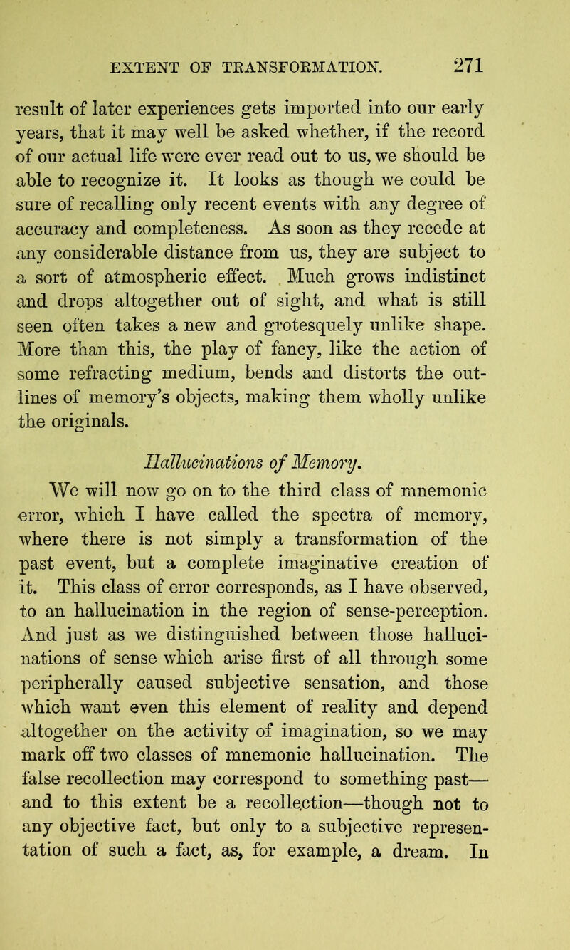 result of later experiences gets imported into our early years, that it may well be asked whether, if the record of our actual life were ever read out to us, we should be able to recognize it. It looks as though we could be sure of recalling only recent events with any degree of accuracy and completeness. As soon as they recede at any considerable distance from us, they are subject to a sort of atmospheric effect. Much grows indistinct and drops altogether out of sight, and what is still seen often takes a new and grotesquely unlike shape. More than this, the play of fancy, like the action of some refracting medium, bends and distorts the out- lines of memory’s objects, making them wholly unlike the originals. Hallucinations of Memory. We will now go on to the third class of mnemonic -error, which I have called the spectra of memory, where there is not simply a transformation of the past event, but a complete imaginative creation of it. This class of error corresponds, as I have observed, to an hallucination in the region of sense-perception. And just as we distinguished between those halluci- nations of sense which arise first of all through some peripherally caused subjective sensation, and those which want even this element of reality and depend altogether on the activity of imagination, so we may mark off two classes of mnemonic hallucination. The false recollection may correspond to something past— and to this extent be a recollection—though not to any objective fact, but only to a subjective represen- tation of such a fact, as, for example, a dream. In