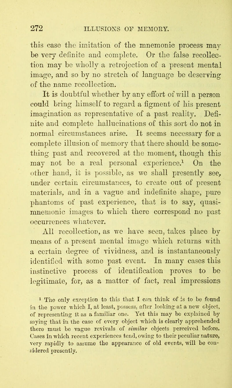 this case the imitation of the mnemonic process may be very definite and complete. Or the false recollec- tion may be wholly a retrojection of a present mental image, and so by no stretch of language be deserving of the name recollection. It is doubtful whether by any effort of will a person could bring himself to regard a figment of his present imagination as representative of a past reality. Defi- nite and complete hallucinations of this sort do not in normal circumstances arise. It seems necessary for a complete illusion of memory that there should be some- thing past and recovered at the moment, though this may not be a real personal experience.1 On the other hand, it is possible, as we shall presently see, under certain circumstances, to create out of present materials, and in a vague and indefinite shape, pure phantoms of past experience, that is to say, quasi- mnemonic images to which there correspond no past occurrences whatever. All recollection, as we have seen, takes place by means of a present mental image which returns with a certain degree of vividness, and is instantaneously identified with some past event. In many cases this instinctive process of identification proves to be legitimate, for, as a matter of fact, real impressions 1 The only exception to this that I can think of is to be found in the power which I, at least, possess, after looking at a new object, of representing it as a familiar one. Yet this may be explained by saying that in the case of every object which is clearly apprehended there must be vague revivals of similar objects perceived before. Cases in which recent experiences tend, owing to their peculiar nature, very rapidly to assume the appearance of old events, will be con- sidered presently.