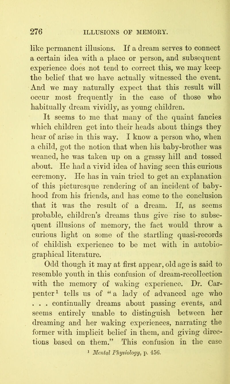 like permanent illusions. If a dream serves to connect a certain idea with a place or person, and subsequent experience does not tend to correct this, we may keep the belief that we have actually witnessed the event. And we may naturally expect that this result will occur most frequently in the case of those who habitually dream vividly, as young children. It seems to me that many of the quaint fancies which children get into their heads about things they hear of arise in this way. I know a person who, when a child, got the notion that when his baby-brother was weaned, he was taken up on a grassy hill and tossed about. He had a vivid idea of having seen this curious ceremony. He has in vain tried to get an explanation of this picturesque rendering of an incident of baby- hood from his friends, and has come to the conclusion that it was the result of a dream. If, as seems probable, children’s dreams thus give rise to subse- quent illusions of memory, the fact would throw a curious light on some of the startling quasi-records of childish experience to be met with in autobio- graphical literature. Odd though it may at first appear, old age is said to resemble youth in this confusion of dream-recollection with the memory of waking experience. Dr. Car- penter 1 tells us of “ a lady of advanced age who . . . continually dreams about passing events, and seems entirely unable to distinguish between her dreaming and her waking experiences, narrating the former with implicit belief in them, and giving direc- tions based on them.” This confusion in the case 1 Mental Physiology, p. 456.