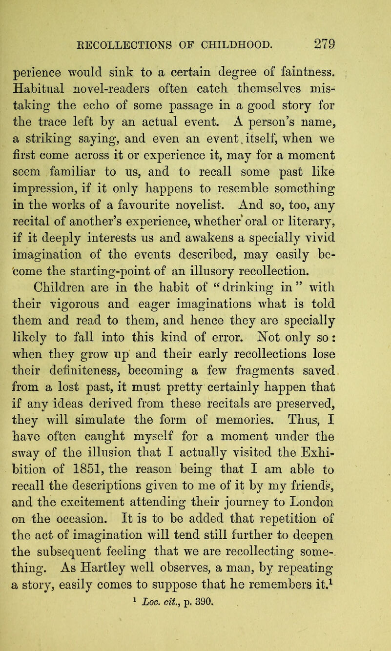 perience would sink to a certain degree of faintness. Habitual novel-readers often catch themselves mis- taking the echo of some passage in a good story for the trace left by an actual event. A person’s name, a striking saying, and even an event itself, when we first come across it or experience it, may for a moment seem familiar to us, and to recall some past like impression, if it only happens to resemble something in the works of a favourite novelist. And so, too, any recital of another’s experience, whether oral or literary, if it deeply interests us and awakens a specially vivid imagination of the events described, may easily be- come the starting-point of an illusory recollection. Children are in the habit of “ drinking in ” with their vigorous and eager imaginations what is told them and read to them, and hence they are specially likely to fall into this kind of error. Hot only so: when they grow up and their early recollections lose their definiteness, becoming a few fragments saved from a lost past, it must pretty certainly happen that if any ideas derived from these recitals are preserved, they will simulate the form of memories. Thus, I have often caught myself for a moment under the sway of the illusion that I actually visited the Exhi- bition of 1851, the reason being that I am able to recall the descriptions given to me of it by my friends, and the excitement attending their journey to London on the occasion. It is to be added that repetition of the act of imagination will tend still further to deepen the subsequent feeling that we are recollecting some-, thing. As Hartley well observes, a man, by repeating a story, easily comes to suppose that he remembers it.1 1 Log. cit., p. 390.