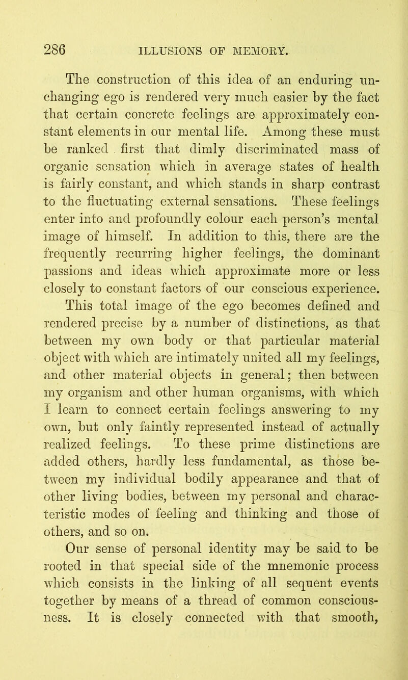 The construction of this idea of an enduring un- changing ego is rendered very much easier by the fact that certain concrete feelings are approximately con- stant elements in our mental life. Among these must be ranked . first that dimly discriminated mass of organic sensation which in average states of health is fairly constant, and which stands in sharp contrast to the fluctuating external sensations. These feelings enter into and profoundly colour each person’s mental image of himself. In addition to this, there are the frequently recurring higher feelings, the dominant passions and ideas which approximate more or less closely to constant factors of our conscious experience. This total image of the ego becomes defined and rendered precise by a number of distinctions, as that between my own body or that particular material object with which are intimately united all my feelings, and other material objects in general; then between my organism and other human organisms, with which I learn to connect certain feelings answering to my own, but only faintly represented instead of actually realized feelings. To these prime distinctions are added others, hardly less fundamental, as those be- tween my individual bodily appearance and that of other living bodies, between my personal and charac- teristic modes of feeling and thinking and those of others, and so on. Our sense of personal identity may be said to be rooted in that special side of the mnemonic process which consists in the linking of all sequent events together by means of a thread of common conscious- ness. It is closely connected with that smooth,