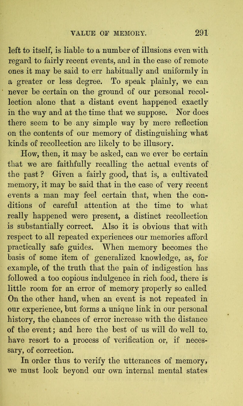 left to itself, is liable to a number of illusions even with regard to fairly recent events, and in the case of remote ones it may be said to err habitually and uniformly in a greater or less degree. To speak plainly, we can never be certain on the ground of our personal recol- lection alone that a distant event happened exactly in the way and at the time that we suppose. Nor does there seem to be any simple way by mere reflection on the contents of our memory of distinguishing what kinds of recollection are likely to be illusory. How, then, it may be asked, can we ever be certain that we are faithfully recalling the actual events of the past ? Given a fairly good, that is, a cultivated memory, it may be said that in the case of very recent events a man may feel certain that, when the con- ditions of careful attention at the time to what really happened were present, a distinct recollection is substantially correct. Also it is obvious that with respect to all repeated experiences our memories afford practically safe guides. When memory becomes the basis of some item of generalized knowledge, as, for example, of the truth that the pain of indigestion has followed a too copious indulgence in rich food, there is little room for an error of memory properly so called On the other hand, when an event is not repeated in our experience, but forms a unique link in our personal history, the chances of error increase with the distance of the event; and here the best of us will do well to. have resort to a process of verification or, if neces- sary, of correction. In order thus to verify the utterances of memory, we must look beyond our own internal mental states