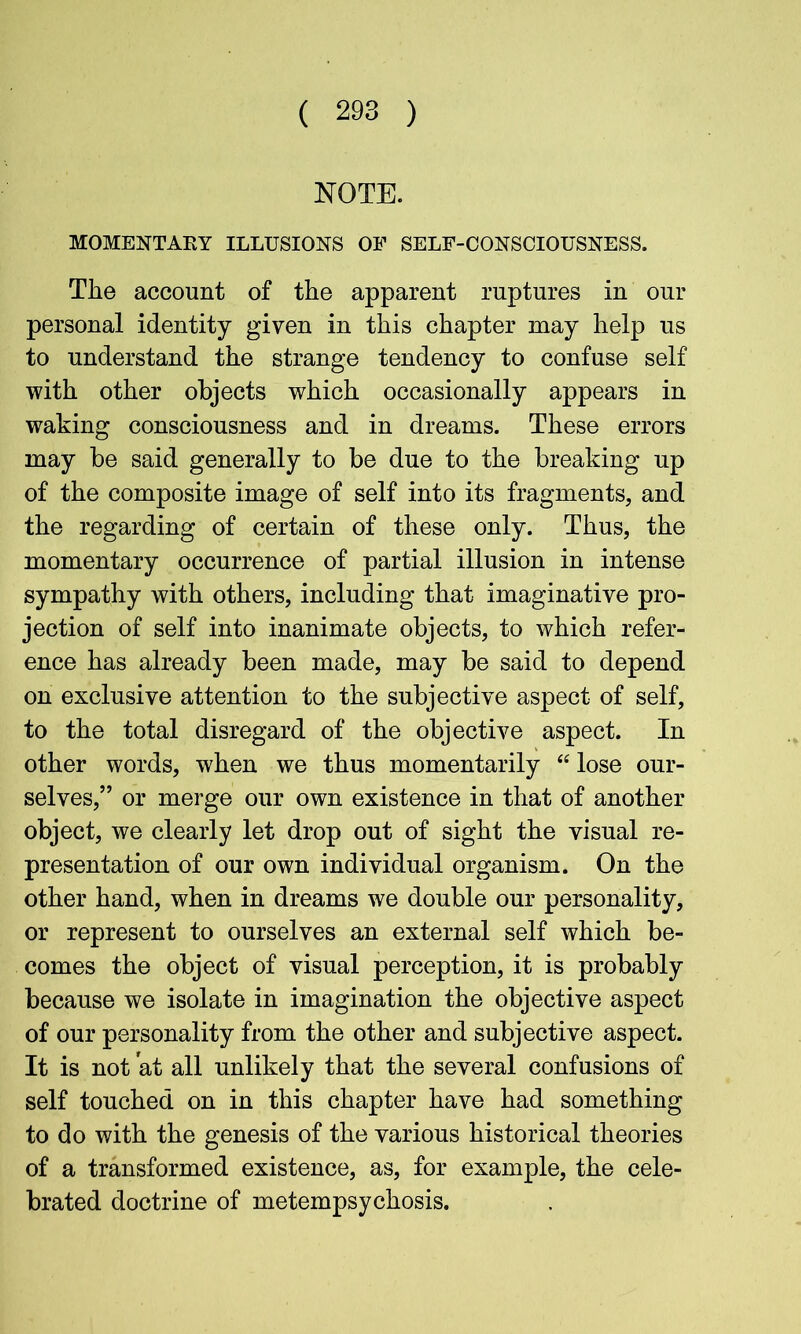NOTE. MOMENTAKY ILLUSIONS OF SELF-CONSCIOUSNESS. The account of the apparent ruptures in our personal identity given in this chapter may help us to understand the strange tendency to confuse self with other objects which occasionally appears in waking consciousness and in dreams. These errors may be said generally to be due to the breaking up of the composite image of self into its fragments, and the regarding of certain of these only. Thus, the momentary occurrence of partial illusion in intense sympathy with others, including that imaginative pro- jection of self into inanimate objects, to which refer- ence has already been made, may be said to depend on exclusive attention to the subjective aspect of self, to the total disregard of the objective aspect. In other words, when we thus momentarily “ lose our- selves,” or merge our own existence in that of another object, we clearly let drop out of sight the visual re- presentation of our own individual organism. On the other hand, when in dreams we double our personality, or represent to ourselves an external self which be- comes the object of visual perception, it is probably because we isolate in imagination the objective aspect of our personality from the other and subjective aspect. It is not at all unlikely that the several confusions of self touched on in this chapter have had something to do with the genesis of the various historical theories of a transformed existence, as, for example, the cele- brated doctrine of metempsychosis.