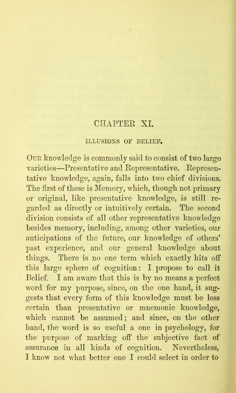 CHAPTER XI. ILLUSIONS OF BELIEF. Oue knowledge is commonly said to consist of two large varieties—Presentative and Representative. Represen- tative knowledge, again, falls into two chief divisions. The first of these is Memory, which, though not primary or original, like presentative knowledge, is still re- garded as directly or intuitively certain. The second division consists of all other representative knowledge besides memory, including, among other varieties, our anticipations of the future, our knowledge of others’ past experience, and our general knowledge about things. There is no one term which exactly hits off this large sphere of cognition: I propose to call it Belief. I am aware that this is by no means a perfect word for my purpose, since, on the one hand, it sug- gests that every form of this knowledge must be less certain than presentative or mnemonic knowledge, which cannot be assumed; and since, on the other hand, the word is so useful a one in psychology, for the purpose of marking off the subjective fact of assurance in all kinds of cognition. Nevertheless, I know not what better one I could select in order to