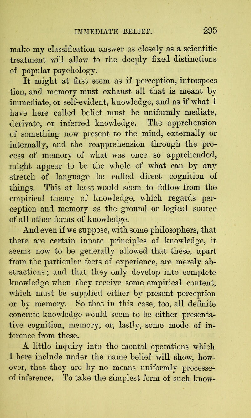 make my classification answer as closely as a scientific treatment will allow to the deeply fixed distinctions of popular psychology. It might at first seem as if perception, introspecs tion, and memory must exhaust all that is meant by immediate, or self-evident, knowledge, and as if what I have here called belief must be uniformly mediate, derivate, or inferred knowledge. The apprehension of something now present to the mind, externally or internally, and the reapprehension through the pro- cess of memory of what was once so apprehended, might appear to be the whole of what can by any stretch of language be called direct cognition of things. This at least would seem to follow from the empirical theory of knowledge, which regards per- ception and memory as the ground or logical source of all other forms of knowledge. And even if we suppose, with some philosophers, that there are certain innate principles of knowledge, it seems now to be generally allowed that these, apart from the particular facts of experience, are merely ab- stractions ; and that they only develop into complete knowledge when they receive some empirical content, which must be supplied either by present perception or by memory. So that in this case, too, all definite concrete knowledge would seem to be either presenta- tive cognition, memory, or, lastly, some mode of in- ference from these. A little inquiry into the mental operations which I here include under the name belief will show, how- ever, that they are by no means uniformly processe- of inference. To take the simplest form of such know-