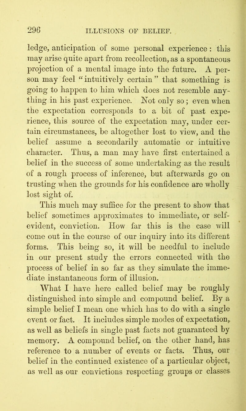 ledge, anticipation of some personal experience: this may arise quite apart from recollection, as a spontaneous projection of a mental image into the future. A per- son may feel “ intuitively certain ” that something is going to happen to him which does not resemble any- thing in his past experience. Not only so ; even when the expectation corresponds to a bit of past expe- rience, this source of the expectation may, under cer- tain circumstances, be altogether lost to view, and the belief assume a secondarily automatic or intuitive character. Thus, a man may have first entertained a belief in the success of some undertaking as the result of a rough process of inference, but afterwards go on trusting when the grounds for his confidence are wholly lost sight of. This much may suffice for the present to show that belief sometimes approximates to immediate, or self- evident, conviction. How far this is the case will come out in the course of our inquiry into its different forms. This being so, it will be needful to include in our present study the errors connected with the process of belief in so far as they simulate the imme- diate instantaneous form of illusion. What I have here called belief may be roughly distinguished into simple and compound belief. By a simple belief I mean one which has to do with a single event or fact. It includes simple modes of expectation, as well as beliefs in single past facts not guaranteed by memory. A compound belief, on the other hand, has reference to a number of events or facts. Thus, our belief in the continued existence of a particular object, as well as our convictions respecting groups or classes