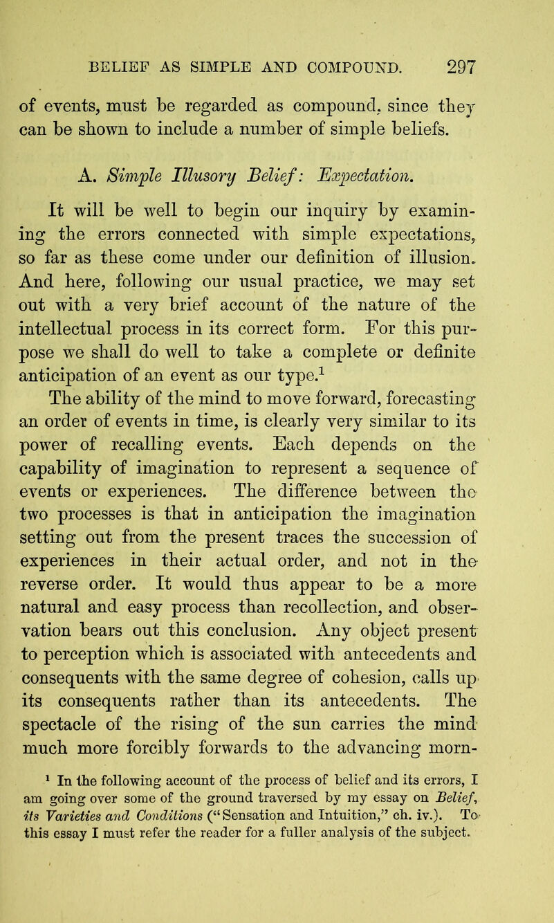 of events, must be regarded as compound, since the}r can be shown to include a number of simple beliefs. A. Simple Illusory Belief: Expectation. It will be well to begin our inquiry by examin- ing the errors connected with simple expectations, so far as these come under our definition of illusion. And here, following our usual practice, we may set out with a very brief account of the nature of the intellectual process in its correct form. For this pur-* pose we shall do well to take a complete or definite anticipation of an event as our type.1 The ability of the mind to move forward, forecasting an order of events in time, is clearly very similar to its power of recalling events. Each depends on the capability of imagination to represent a sequence of events or experiences. The difference between the two processes is that in anticipation the imagination setting out from the present traces the succession of experiences in their actual order, and not in the reverse order. It would thus appear to be a more natural and easy process than recollection, and obser- vation bears out this conclusion. Any object present to perception which is associated with antecedents and consequents with the same degree of cohesion, calls up its consequents rather than its antecedents. The spectacle of the rising of the sun carries the mind much more forcibly forwards to the advancing morn- 1 In the following account of the process of belief and its errors, I am going over some of the ground traversed by my essay on Belief, its Varieties and Conditions (“Sensation and Intuition,” ch. iv.). To- this essay I must refer the reader for a fuller analysis of the subject.