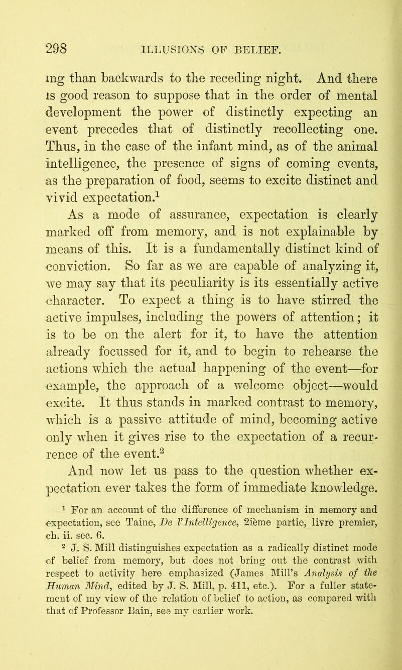 mg than backwards to the receding night. And there is good reason to suppose that in the order of mental development the power of distinctly expecting an event precedes that of distinctly recollecting one. Thus, in the case of the infant mind, as of the animal intelligence, the presence of signs of coming events, as the preparation of food, seems to excite distinct and vivid expectation.1 As a mode of assurance, expectation is clearly marked off from memory, and is not explainable by means of this. It is a fundamentally distinct kind of conviction. So far as we are capable of analyzing it, we may say that its peculiarity is its essentially active character. To expect a thing is to have stirred the active impulses, including the powers of attention; it is to be on the alert for it, to have the attention already focussed for it, and to begin to rehearse the actions which the actual happening of the event—for example, the approach of a welcome object—would excite. It thus stands in marked contrast to memory, which is a passive attitude of mind, becoming active only when it gives rise to the expectation of a recur- rence of the event.2 And now let us pass to the question whether ex- pectation ever takes the form of immediate knowledge. 1 For an account of the difference of mechanism in memory and expectation, see Taine, Be VIntelligence, 2ieme partie, livre premier, ch. ii. sec. 6. 2 J. S. Mill distinguishes expectation as a radically distinct mode of belief from memory, but does not bring out the contrast with respect to activity here emphasized (James Mill’s Analysis of the Human Mind, edited by J. S. Mill, p. 411, etc.). For a fuller state- ment of my view of the relation of belief to action, as compared with that of Professor Bain, see my earlier work.