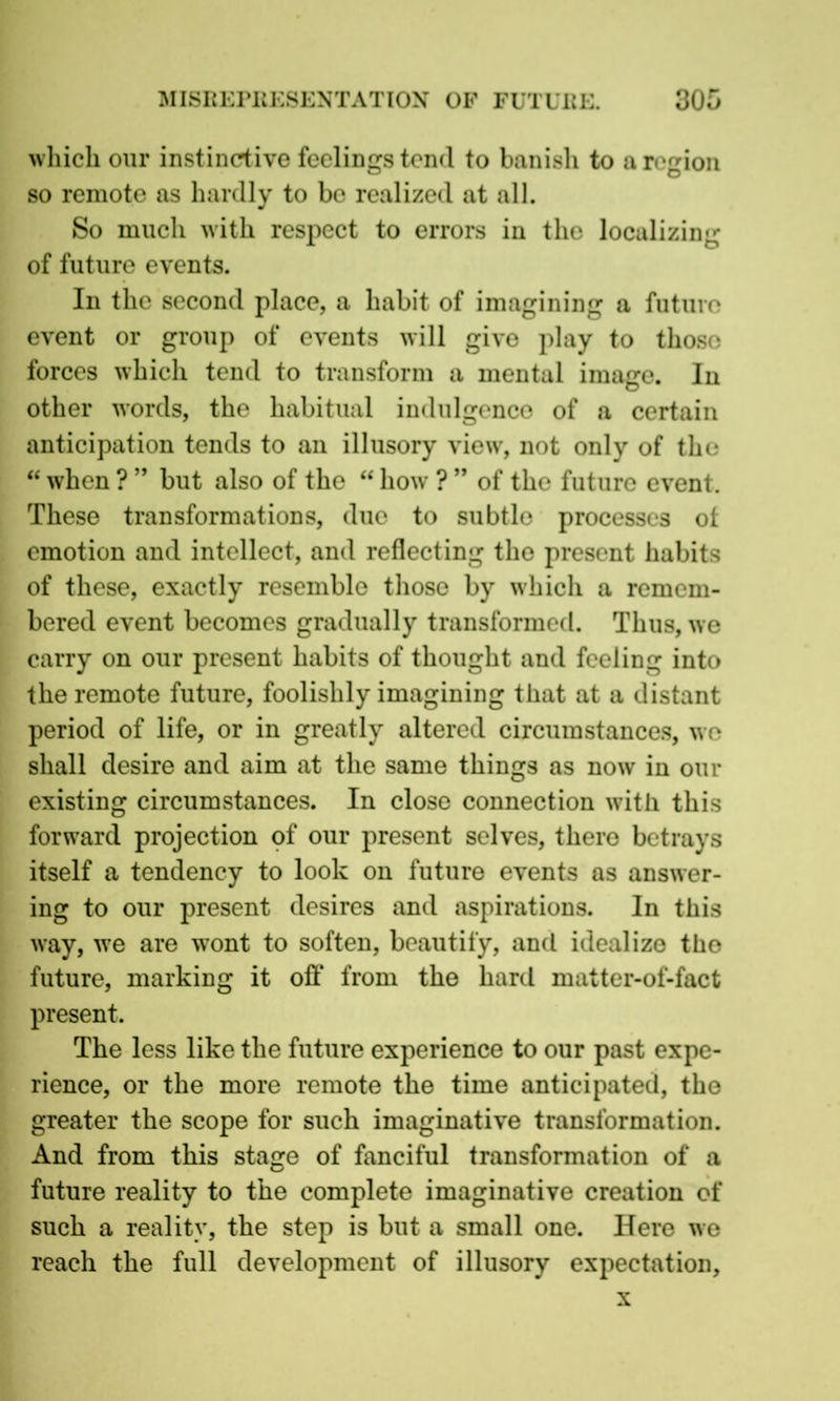 which our instinctive feelings tend to banish to a region so remote as hardly to be realized at all. So much with respect to errors in the localizing of future events. In the second place, a habit of imagining a future event or group of events will give play to those forces which tend to transform a mental image. In other words, the habitual indulgence of a certain anticipation tends to an illusory view, not only of the “ when ? ” but also of the “ how ? ” of the future event. These transformations, due to subtle processes ot emotion and intellect, and reflecting the present habits of these, exactly resemble those by which a remem- bered event becomes gradually transformed. Thus, we carry on our present habits of thought and feeling into the remote future, foolishly imagining that at a distant period of life, or in greatly altered circumstances, we shall desire and aim at the same things as now in our existing circumstances. In close connection with this forward projection of our present selves, there betrays itself a tendency to look on future events as answer- ing to our present desires and aspirations. In this way, we are wont to soften, beautify, and idealize the future, marking it off from the hard matter-of-fact present. The less like the future experience to our past expe- rience, or the more remote the time anticipated, the greater the scope for such imaginative transformation. And from this stage of fanciful transformation of a future reality to the complete imaginative creation of such a reality, the step is but a small one. Here we reach the full development of illusory expectation, x