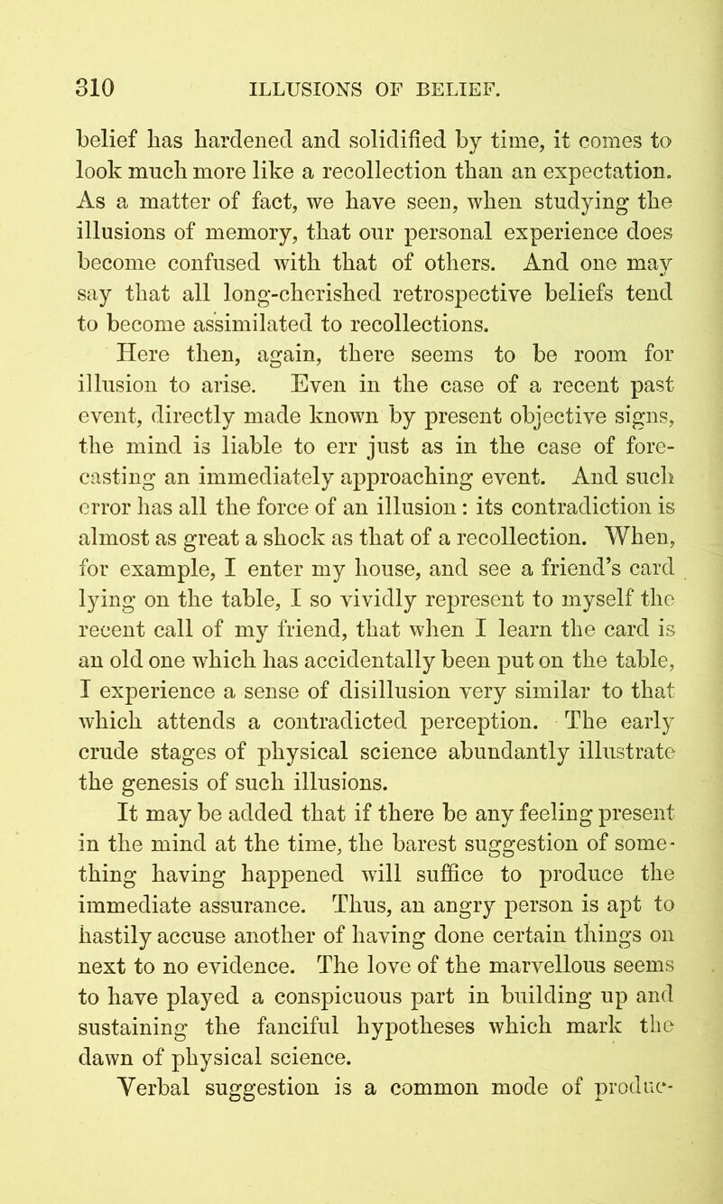 belief has hardened and solidified by time, it comes to look much more like a recollection than an expectation. As a matter of fact, we have seen, when studying the illusions of memory, that our personal experience does become confused with that of others. And one may say that all long-cherished retrospective beliefs tend to become assimilated to recollections. Here then, again, there seems to be room for illusion to arise. Even in the case of a recent past event, directly made known by present objective signs, the mind is liable to err just as in the case of fore- casting an immediately approaching event. And such error has all the force of an illusion: its contradiction is almost as great a shock as that of a recollection. When, for example, I enter my house, and see a friend’s card lying on the table, I so vividly represent to myself the recent call of my friend, that when I learn the card is an old one which has accidentally been put on the table, I experience a sense of disillusion very similar to that which attends a contradicted perception. The early crude stages of physical science abundantly illustrate the genesis of such illusions. It may be added that if there be any feeling present in the mind at the time, the barest suggestion of some- thing having happened will suffice to produce the immediate assurance. Thus, an angry person is apt to hastily accuse another of having done certain things on next to no evidence. The love of the marvellous seems to have played a conspicuous part in building up and sustaining the fanciful hypotheses which mark the dawn of physical science. Verbal suggestion is a common mode of produc-