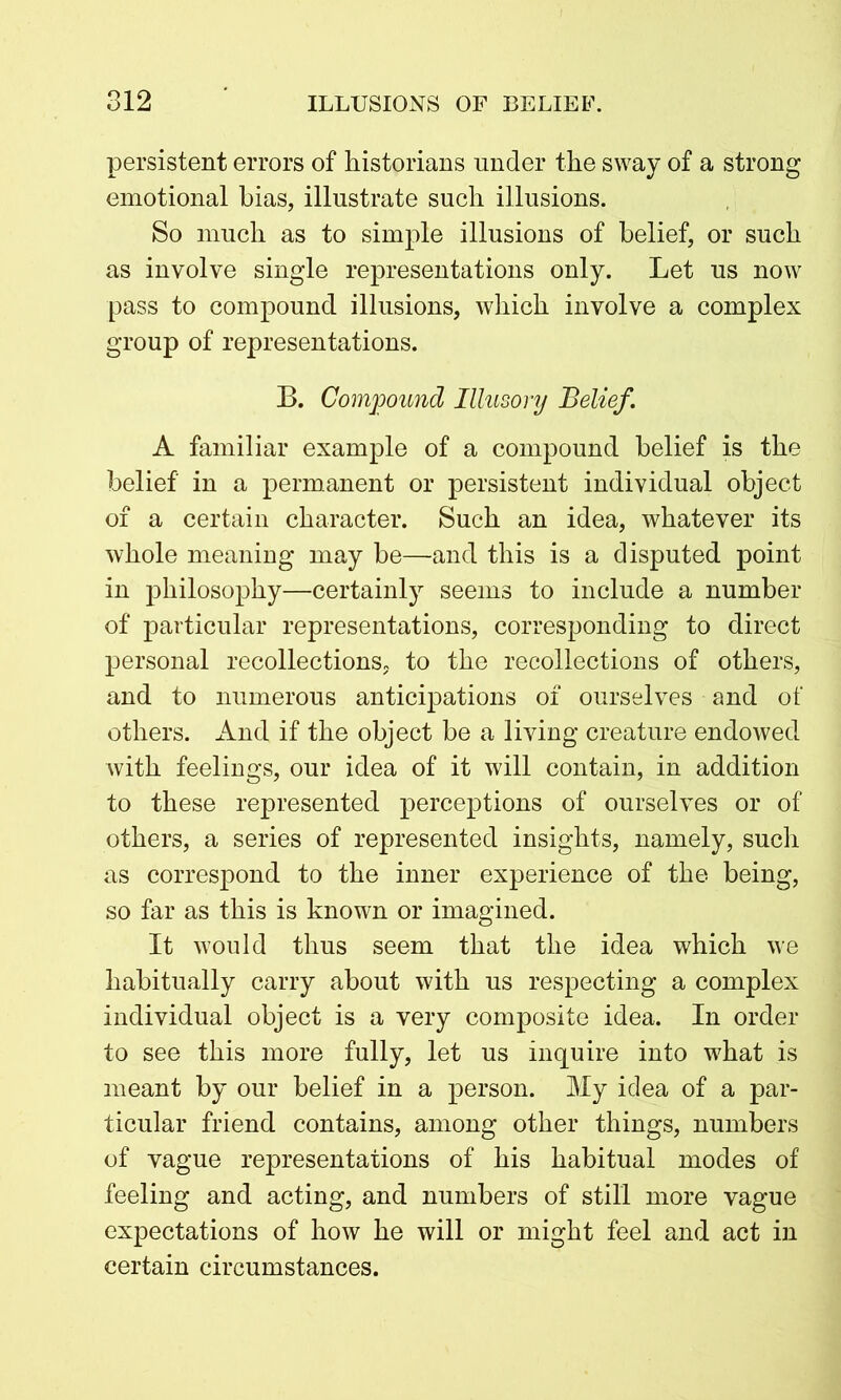 persistent errors of historians under the sway of a strong emotional bias, illustrate such illusions. So much as to simple illusions of belief, or such as involve single representations only. Let us now pass to compound illusions, which involve a complex group of representations. B. Compound Illusory Belief. A familiar example of a compound belief is the belief in a permanent or persistent individual object of a certain character. Such an idea, whatever its whole meaning may be—and this is a disputed point in philosophy—certainly seems to include a number of particular representations, corresponding to direct personal recollections, to the recollections of others, and to numerous anticipations of ourselves and of others. And if the object be a living creature endowed with feelings, our idea of it will contain, in addition to these represented perceptions of ourselves or of others, a series of represented insights, namely, such as correspond to the inner experience of the being, so far as this is known or imagined. It would thus seem that the idea which we habitually carry about with us respecting a complex individual object is a very composite idea. In order to see this more fully, let us inquire into what is meant by our belief in a person. My idea of a par- ticular friend contains, among other things, numbers of vague representations of his habitual modes of feeling and acting, and numbers of still more vague expectations of how he will or might feel and act in certain circumstances.