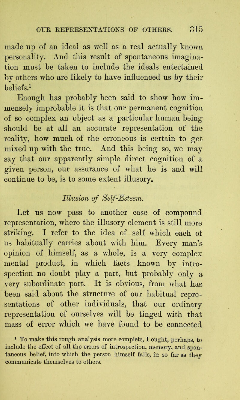 made up of an ideal as well as a real actually known personality. And this result of spontaneous imagina- tion must be taken to include the ideals entertained by others who are likely to have influenced us by their beliefs.1 Enough has probably been said to show how im- mensely improbable it is that our permanent cognition of so complex an object as a particular human being should be at all an accurate representation of the reality, how much of the erroneous is certain to get mixed up with the true. And this being so, we may say that our apparently simple direct cognition of a given person, our assurance of what he is and will continue to be, is to some extent illusory. Illusion of Self-Esteem. Let us now pass to another case of compound representation, where the illusory element is still more striking. I refer to the idea of self which each of us habitually carries about with him. Every man’s opinion of himself, as a whole, is a very complex mental product, in which facts known by intro- spection no doubt play a part, but probably only a very subordinate part. It is obvious, from what has been said about the structure of our habitual repre- sentations of other individuals, that our ordinary representation of ourselves will be tinged with that mass of error which we have found to be connected 1 To make this rough analysis more complete, I ought, perhaps, to include the effect of all the errors of introspection, memory, and spon- taneous belief, into which the person himself falls, in so far as they communicate themselves to others.