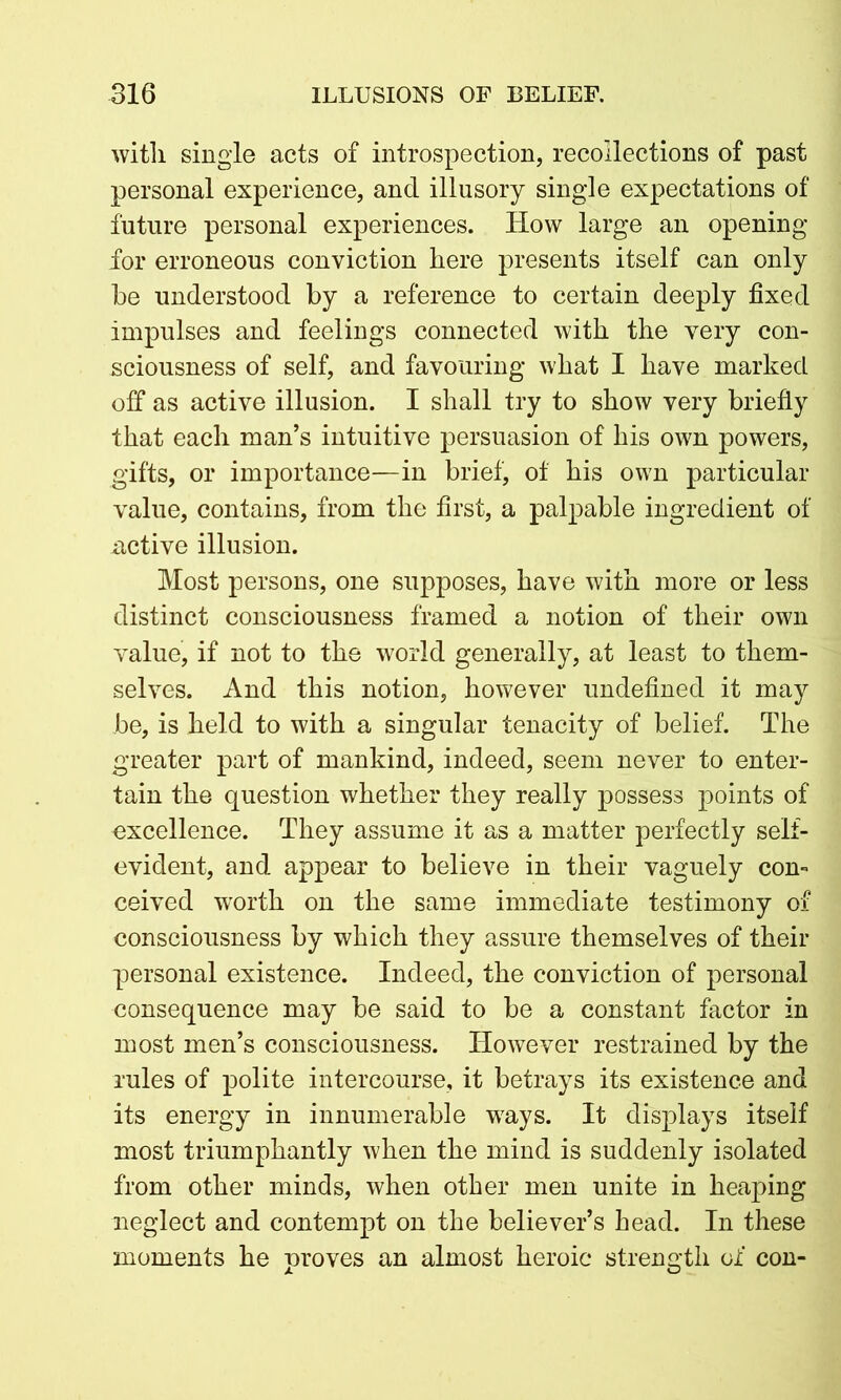 with single acts of introspection, recollections of past personal experience, and illusory single expectations of future personal experiences. How large an opening for erroneous conviction here presents itself can only be understood by a reference to certain deeply fixed impulses and feelings connected with the very con- sciousness of self, and favouring what I have marked off as active illusion. I shall try to show very briefly that each man’s intuitive persuasion of his own powers, gifts, or importance—in brief, of his own particular value, contains, from the first, a palpable ingredient of active illusion. Most persons, one supposes, have with more or less distinct consciousness framed a notion of their own value, if not to the world generally, at least to them- selves. And this notion, however undefined it may be, is held to with a singular tenacity of belief. The greater part of mankind, indeed, seem never to enter- tain the question whether they really possess points of excellence. They assume it as a matter perfectly self- evident, and appear to believe in their vaguely con- ceived worth on the same immediate testimony of consciousness by which they assure themselves of their personal existence. Indeed, the conviction of personal consequence may be said to be a constant factor in most men’s consciousness. However restrained by the rules of polite intercourse, it betrays its existence and its energy in innumerable ways. It displays itself most triumphantly when the mind is suddenly isolated from other minds, when other men unite in heaping neglect and contempt on the believer’s head. In these moments he proves an almost heroic strength of con-