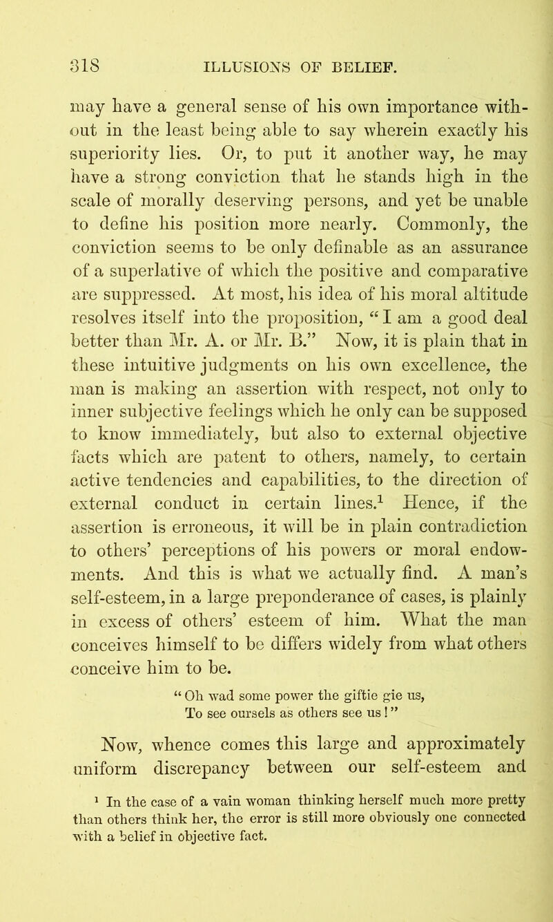 may have a general sense of his own importance with- out in the least being able to say wherein exactly his superiority lies. Or, to put it another way, he may have a strong conviction that he stands high in the scale of morally deserving persons, and yet be unable to define his position more nearly. Commonly, the conviction seems to be only definable as an assurance of a superlative of which the positive and comparative are suppressed. At most, his idea of his moral altitude resolves itself into the proposition, “ I am a good deal better than Mr. A. or Mr. B.” Now, it is plain that in these intuitive judgments on his own excellence, the man is making an assertion with respect, not only to inner subjective feelings which he only can be supposed to know immediately, but also to external objective facts which are patent to others, namely, to certain active tendencies and capabilities, to the direction of external conduct in certain lines.1 Hence, if the assertion is erroneous, it will be in plain contradiction to others’ perceptions of his powers or moral endow- ments. And this is what we actually find. A man’s self-esteem, in a large preponderance of cases, is plainly in excess of others’ esteem of him. What the man conceives himself to be differs widely from what others conceive him to be. “ Oh. wad some power the giftie gie us, To see oursels as others see us! ” Now, whence comes this large and approximately uniform discrepancy between our self-esteem and 1 In the case of a vain woman thinking herself much more pretty than others think her, the error is still more obviously one connected with a belief in objective fact.