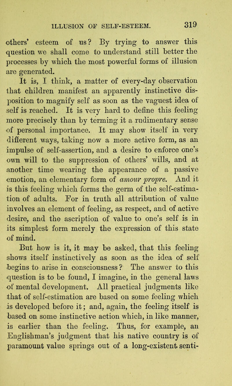 others’ esteem of os? By trying to answer this question we shall come to understand still better the processes by which the most powerful forms of illusion are generated. It is, I think, a matter of every-day observation that children manifest an apparently instinctive dis- position to magnify self as soon as the vaguest idea of self is reached. It is very hard to define this feeling more precisely than by terming it a rudimentary sense of personal importance. It may show itself in very different ways, taking now a more active form, as an impulse of self-assertion, and a desire to enforce one’s own will to the suppression of others’ wills, and at another time wearing the appearance of a passive emotion, an elementary form of amour projpre. And it is this feeling wdiich forms the germ of the self-estima- tion of adults. For in truth all attribution of value involves an element of feeling, as respect, and of active desire, and the ascription of value to one’s self is in its simplest form merely the expression of this state of mind. But how is it, it may be asked, that this feeling shows itself instinctively as soon as the idea of self begins to arise in consciousness ? The answer to this question is to be found, I imagine, in the general laws of mental development. All practical judgments like that of self-estimation are based on some feeling which is developed before it; and, again, the feeling itself is ■based on some instinctive action which, in like manner, is earlier than the feeling. Thus, for example, an Englishman’s judgment that his native country is of paramount value springs out of a long-existent senti-